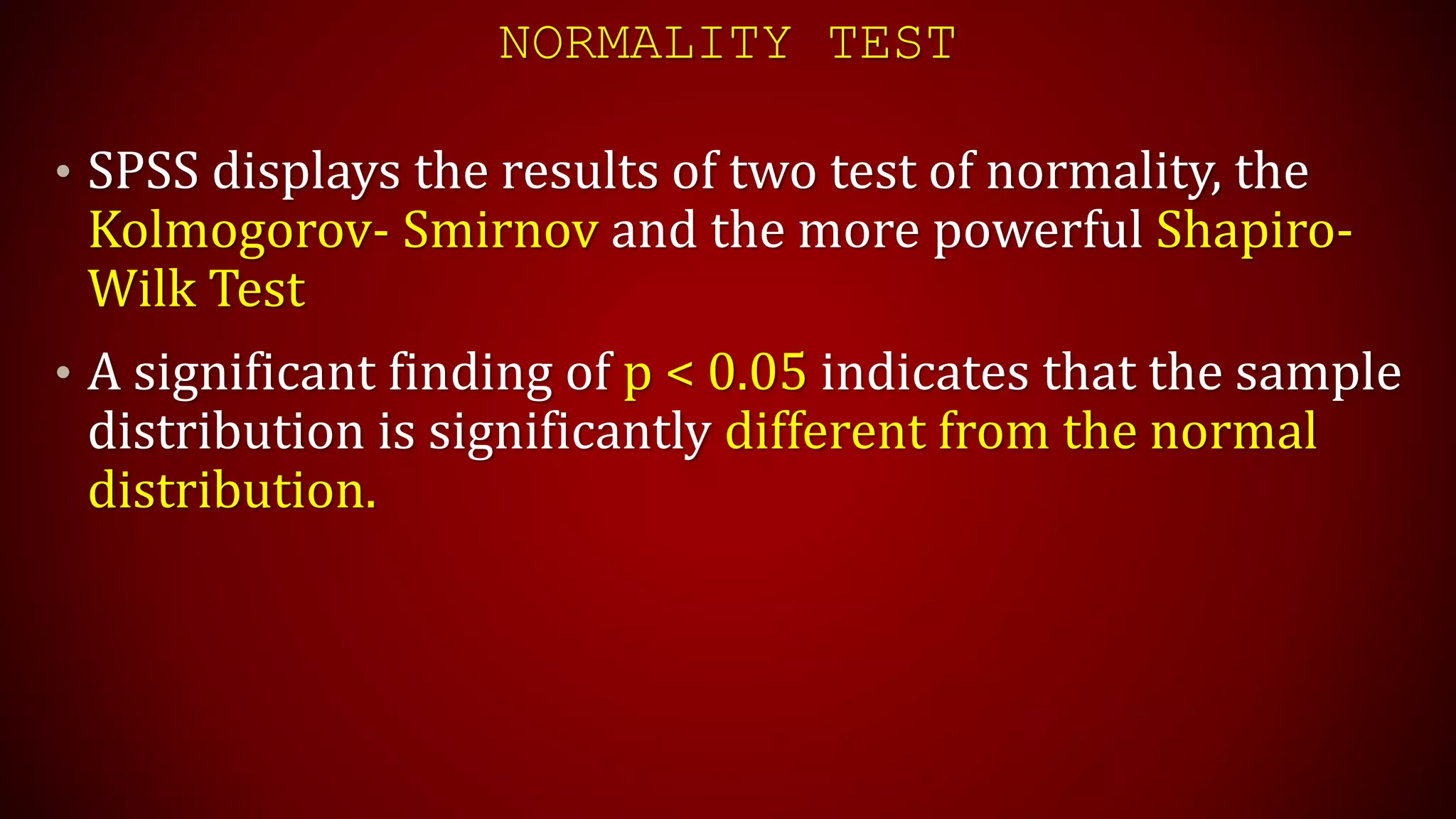NORMALITY TEST
• SPSS displays the results of two test of normality, the
Kolmogorov- Smirnov and the more powerful Shapiro-
Wilk Test
• A significant finding of p < 0.05 indicates that the sample
distribution is significantly different from the normal
distribution.
 