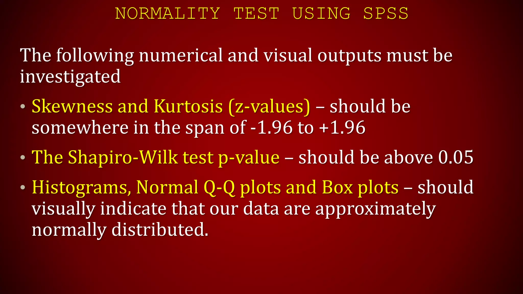 NORMALITY TEST USING SPSS
The following numerical and visual outputs must be
investigated
• Skewness and Kurtosis (z-values) – should be
somewhere in the span of -1.96 to +1.96
• The Shapiro-Wilk test p-value – should be above 0.05
• Histograms, Normal Q-Q plots and Box plots – should
visually indicate that our data are approximately
normally distributed.
 