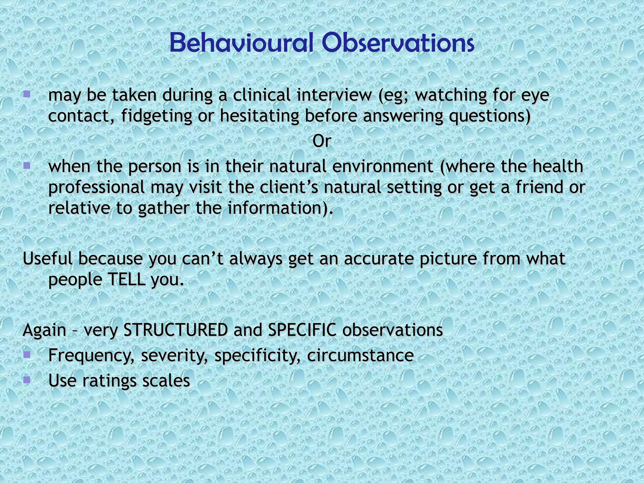 may be taken during a clinical interview (eg; watching for eye contact, fidgeting or hesitating before answering questions)  Or when the person is in their natural environment (where the health professional may visit the client’s natural setting or get a friend or relative to gather the information). Useful because you can’t always get an accurate picture from what people TELL you. Again – very STRUCTURED and SPECIFIC observations Frequency, severity, specificity, circumstance Use ratings scales Behavioural Observations 