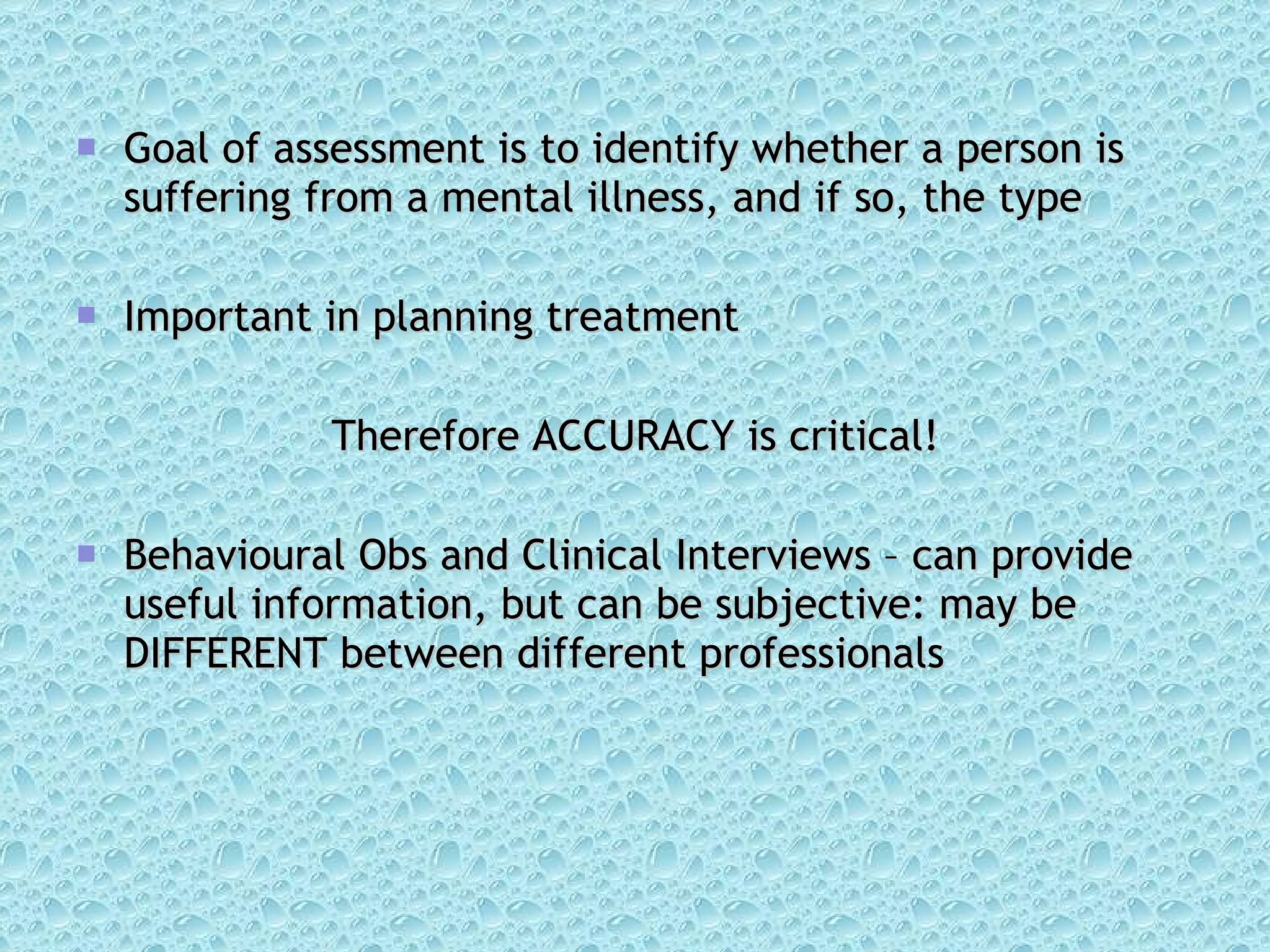 Goal of assessment is to identify whether a person is suffering from a mental illness, and if so, the type Important in planning treatment Therefore ACCURACY is critical! Behavioural Obs and Clinical Interviews – can provide useful information, but can be subjective: may be DIFFERENT between different professionals 