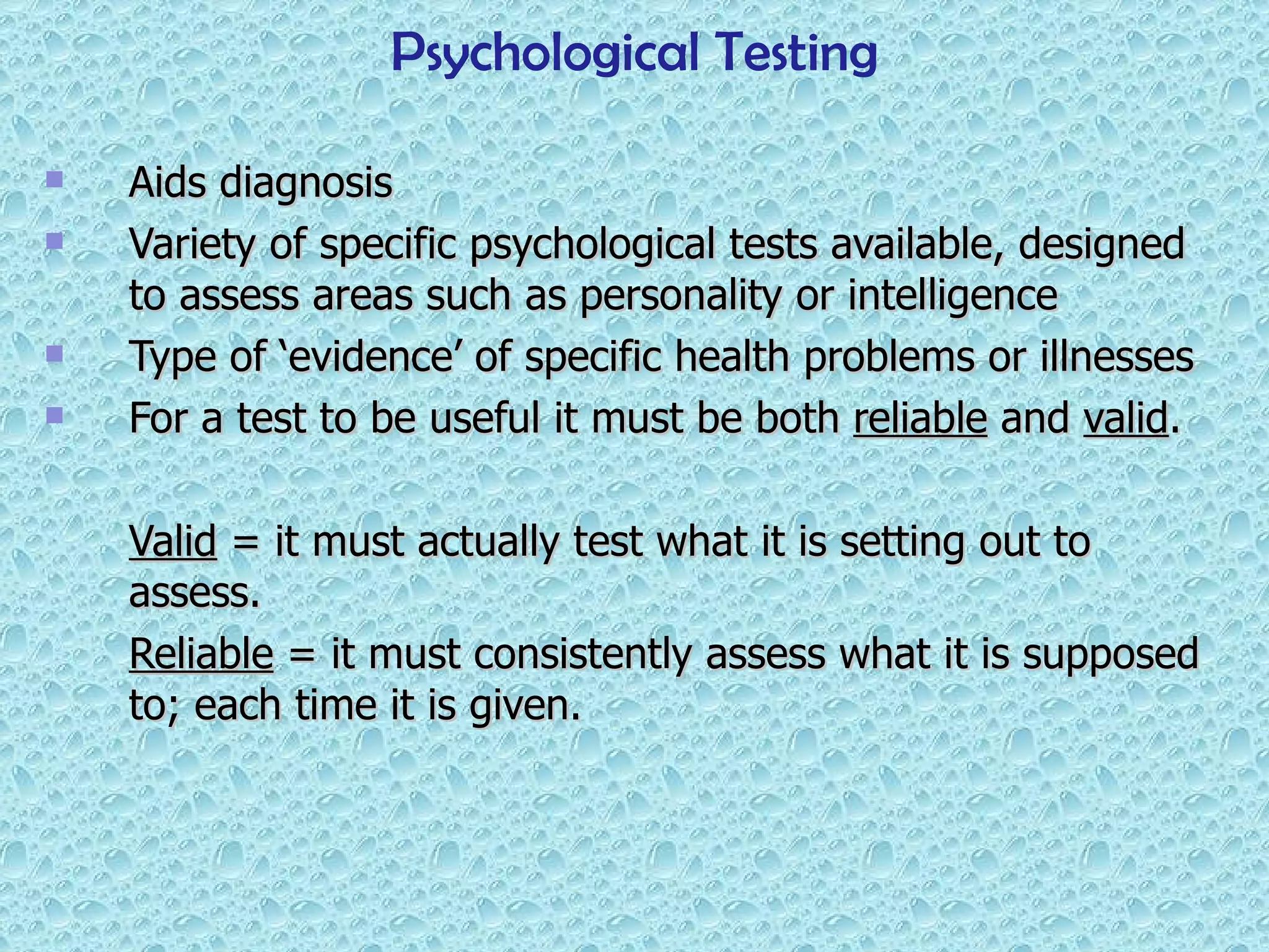 Aids diagnosis  Variety of specific psychological tests available, designed to assess areas such as personality or intelligence Type of ‘evidence’ of specific health problems or illnesses For a test to be useful it must be both  reliable  and  valid .  Valid  = it must actually test what it is setting out to assess. Reliable  = it must consistently assess what it is supposed to; each time it is given. Psychological Testing 