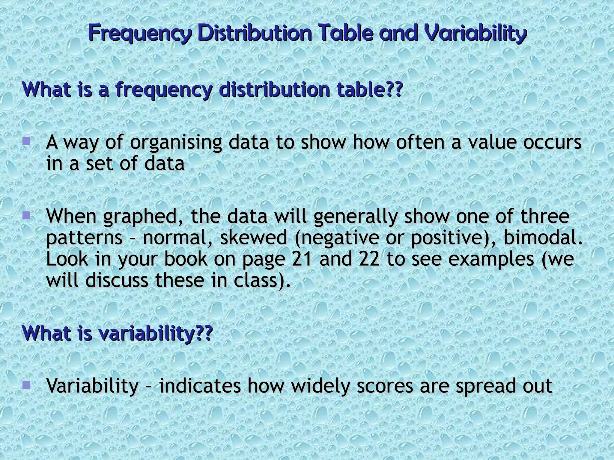 Frequency Distribution Table and Variability What is a frequency distribution table?? A way of organising data to show how often a value occurs in a set of data When graphed, the data will generally show one of three patterns – normal, skewed (negative or positive), bimodal. Look in your book on page 21 and 22 to see examples (we will discuss these in class). What is variability?? Variability – indicates how widely scores are spread out 