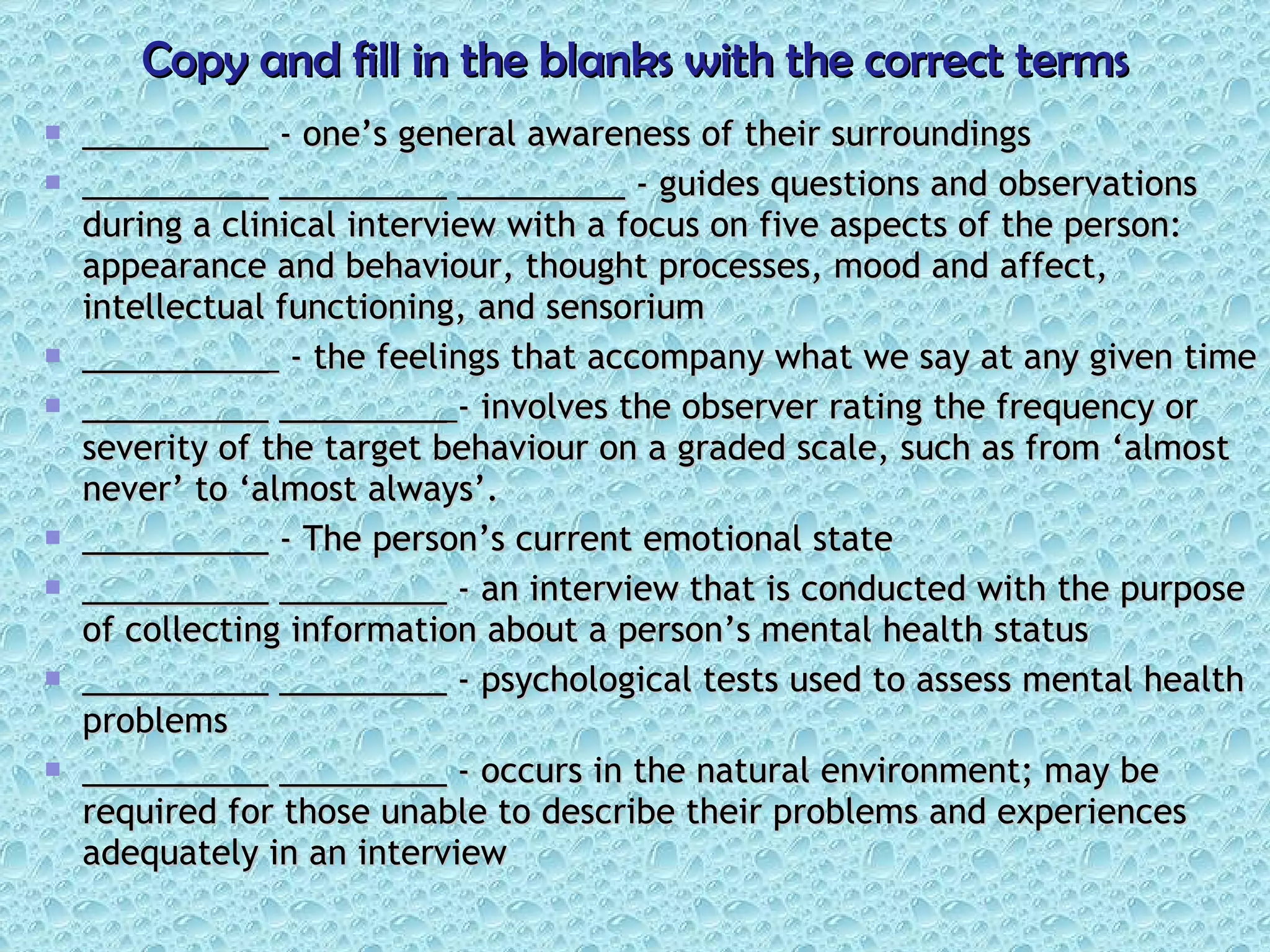 Copy and fill in the blanks with the correct terms __________  - one’s general awareness of their surroundings __________   _________   _________  - guides questions and observations during a clinical interview with a focus on five aspects of the person: appearance and behaviour, thought processes, mood and affect, intellectual functioning, and sensorium __________  - the feelings that accompany what we say at any given time __________   _________  - involves the observer rating the frequency or severity of the target behaviour on a graded scale, such as from ‘almost never’ to ‘almost always’. __________  - The person’s current emotional state __________   _________  - an interview that is conducted with the purpose of collecting information about a person’s mental health status __________   _________  - psychological tests used to assess mental health problems __________   _________  - occurs in the natural environment; may be required for those unable to describe their problems and experiences adequately in an interview 