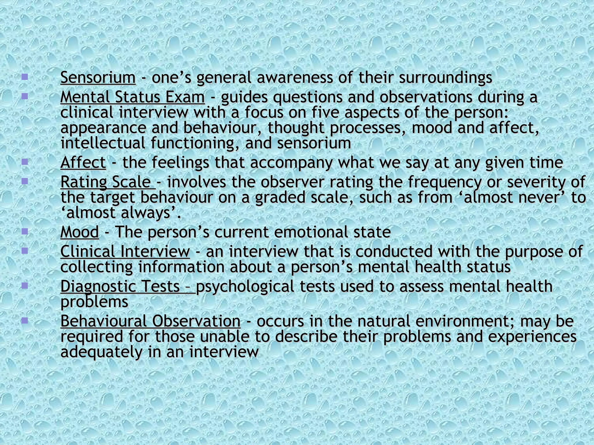 Sensorium  - one’s general awareness of their surroundings Mental Status Exam  - guides questions and observations during a clinical interview with a focus on five aspects of the person: appearance and behaviour, thought processes, mood and affect, intellectual functioning, and sensorium Affect  - the feelings that accompany what we say at any given time Rating Scale  - involves the observer rating the frequency or severity of the target behaviour on a graded scale, such as from ‘almost never’ to ‘almost always’. Mood  - The person’s current emotional state Clinical Interview  - an interview that is conducted with the purpose of collecting information about a person’s mental health status Diagnostic Tests –  psychological tests used to assess mental health problems Behavioural Observation  - occurs in the natural environment; may be required for those unable to describe their problems and experiences adequately in an interview 