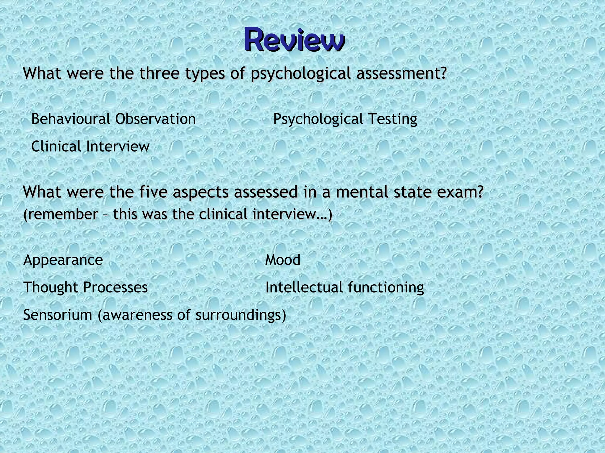 Review What were the three types of psychological assessment? What were the five aspects assessed in a mental state exam?  (remember – this was the clinical interview…) Behavioural Observation Psychological Testing Clinical Interview Appearance Mood Thought Processes Intellectual functioning Sensorium (awareness of surroundings) 