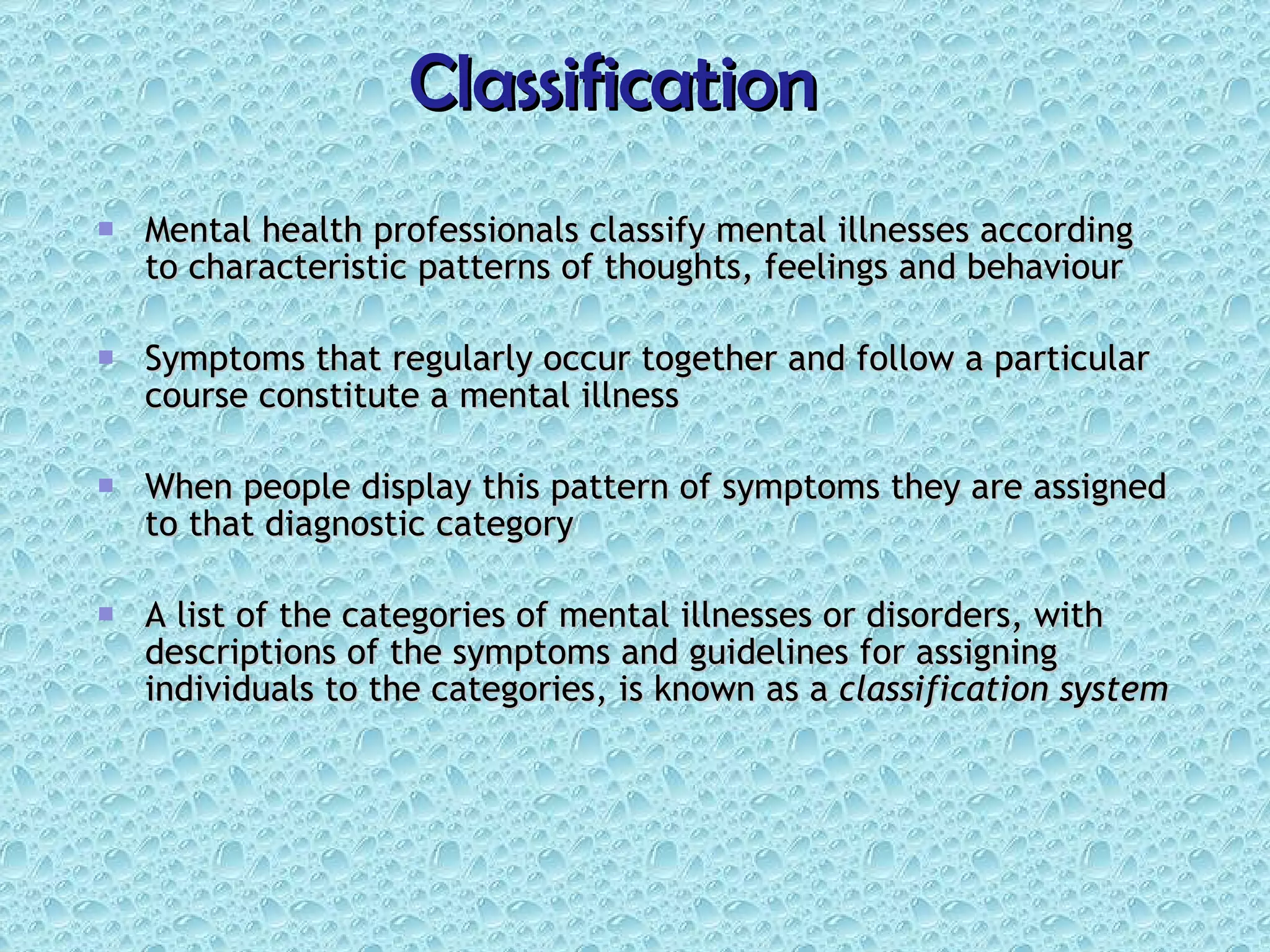 Classification Mental health professionals classify mental illnesses according to characteristic patterns of thoughts, feelings and behaviour Symptoms that regularly occur together and follow a particular course constitute a mental illness When people display this pattern of symptoms they are assigned to that diagnostic category A list of the categories of mental illnesses or disorders, with descriptions of the symptoms and guidelines for assigning individuals to the categories, is known as a  classification system 