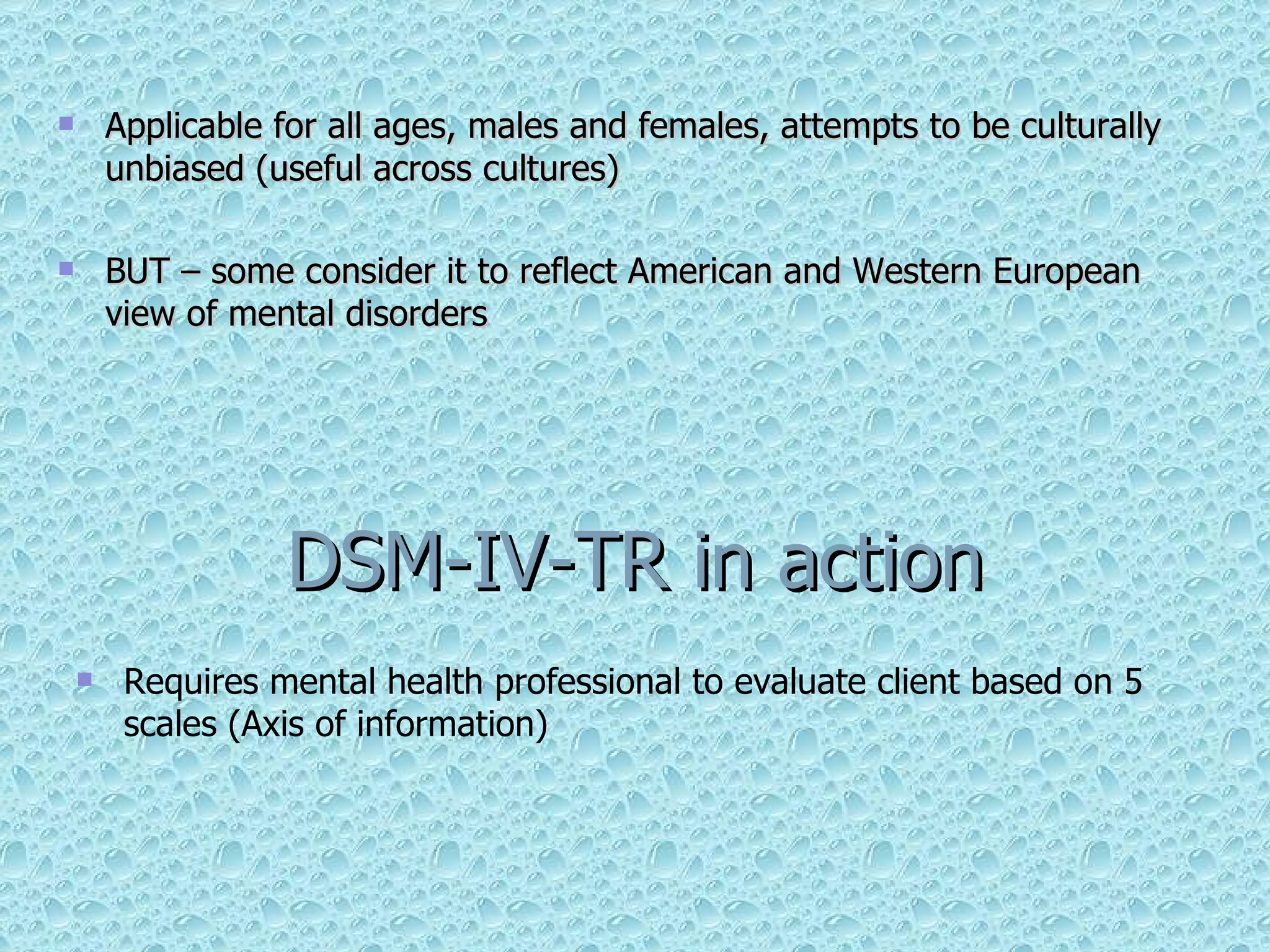 Applicable for all ages, males and females, attempts to be culturally unbiased (useful across cultures) BUT – some consider it to reflect American and Western European view of mental disorders DSM-IV-TR in action Requires mental health professional to evaluate client based on 5 scales (Axis of information) 