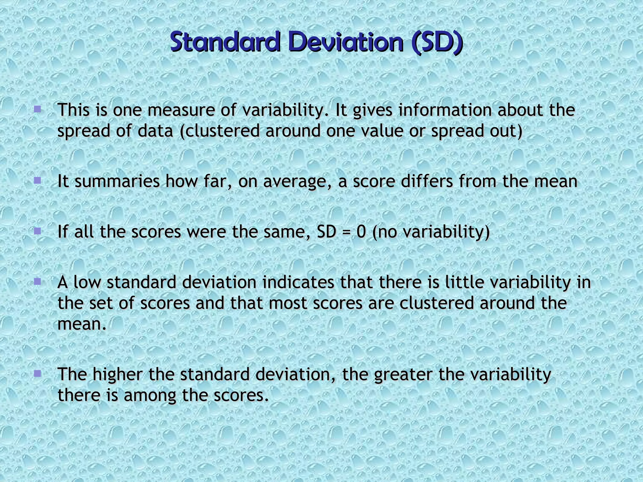 Standard Deviation (SD) This is one measure of variability. It gives information about the spread of data (clustered around one value or spread out) It summaries how far, on average, a score differs from the mean If all the scores were the same, SD = 0 (no variability)  A low standard deviation indicates that there is little variability in the set of scores and that most scores are clustered around the mean. The higher the standard deviation, the greater the variability there is among the scores. 