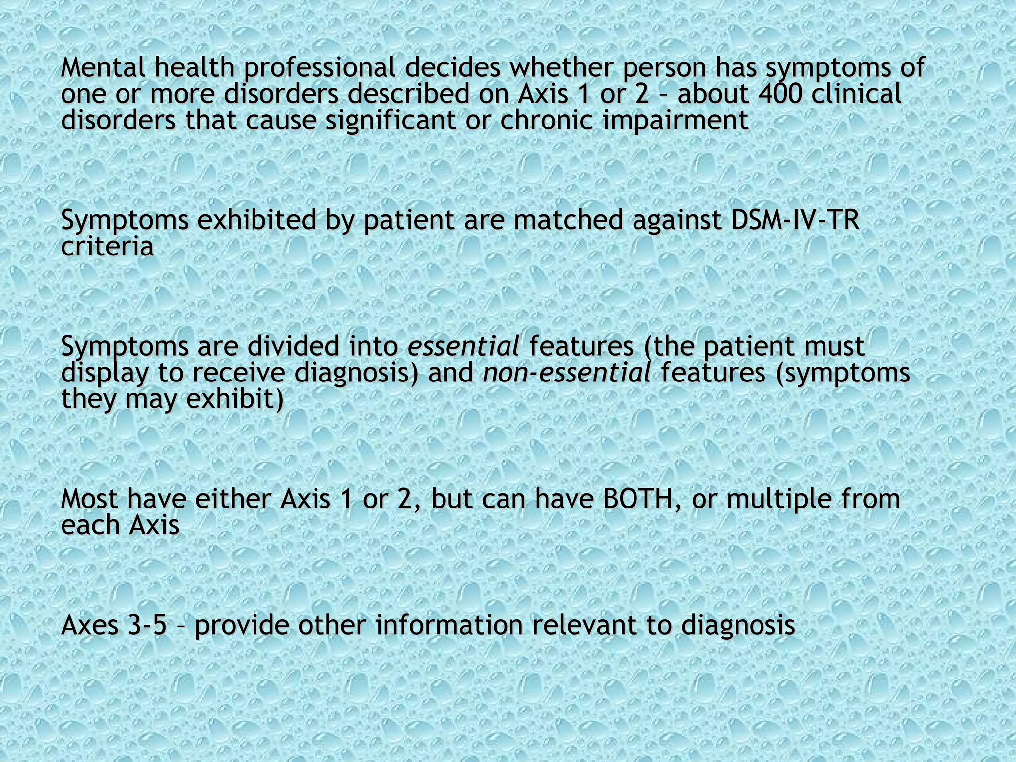 Mental health professional decides whether person has symptoms of one or more disorders described on Axis 1 or 2 – about 400 clinical disorders that cause significant or chronic impairment Symptoms exhibited by patient are matched against DSM-IV-TR criteria  Symptoms are divided into  essential  features (the patient must display to receive diagnosis) and  non-essential  features (symptoms they may exhibit) Most have either Axis 1 or 2, but can have BOTH, or multiple from each Axis Axes 3-5 – provide other information relevant to diagnosis 