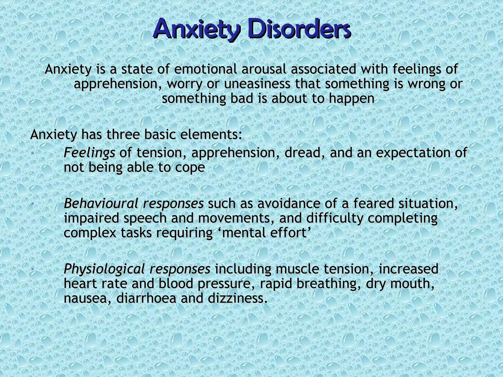 Anxiety Disorders Anxiety is a state of emotional arousal associated with feelings of apprehension, worry or uneasiness that something is wrong or something bad is about to happen Anxiety has three basic elements: Feelings  of tension, apprehension, dread, and an expectation of not being able to cope Behavioural responses  such as avoidance of a feared situation, impaired speech and movements, and difficulty completing complex tasks requiring ‘mental effort’ Physiological responses  including muscle tension, increased heart rate and blood pressure, rapid breathing, dry mouth, nausea, diarrhoea and dizziness. 