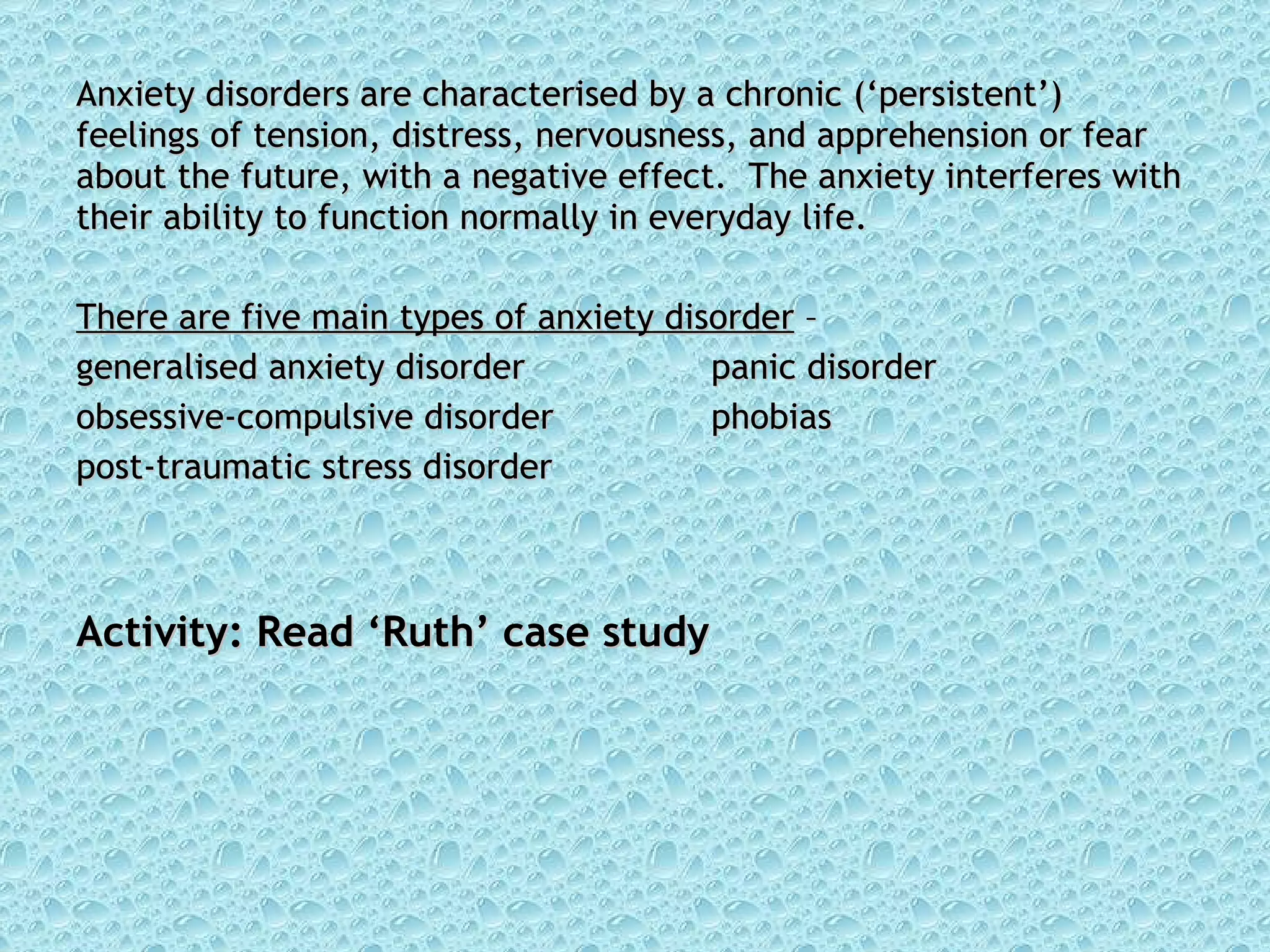 Anxiety disorders are characterised by a chronic (‘persistent’) feelings of tension, distress, nervousness, and apprehension or fear about the future, with a negative effect.  The anxiety interferes with their ability to function normally in everyday life. There are five main types of anxiety disorder  –  generalised anxiety disorder panic disorder obsessive-compulsive disorder phobias post-traumatic stress disorder Activity: Read ‘Ruth’ case study 