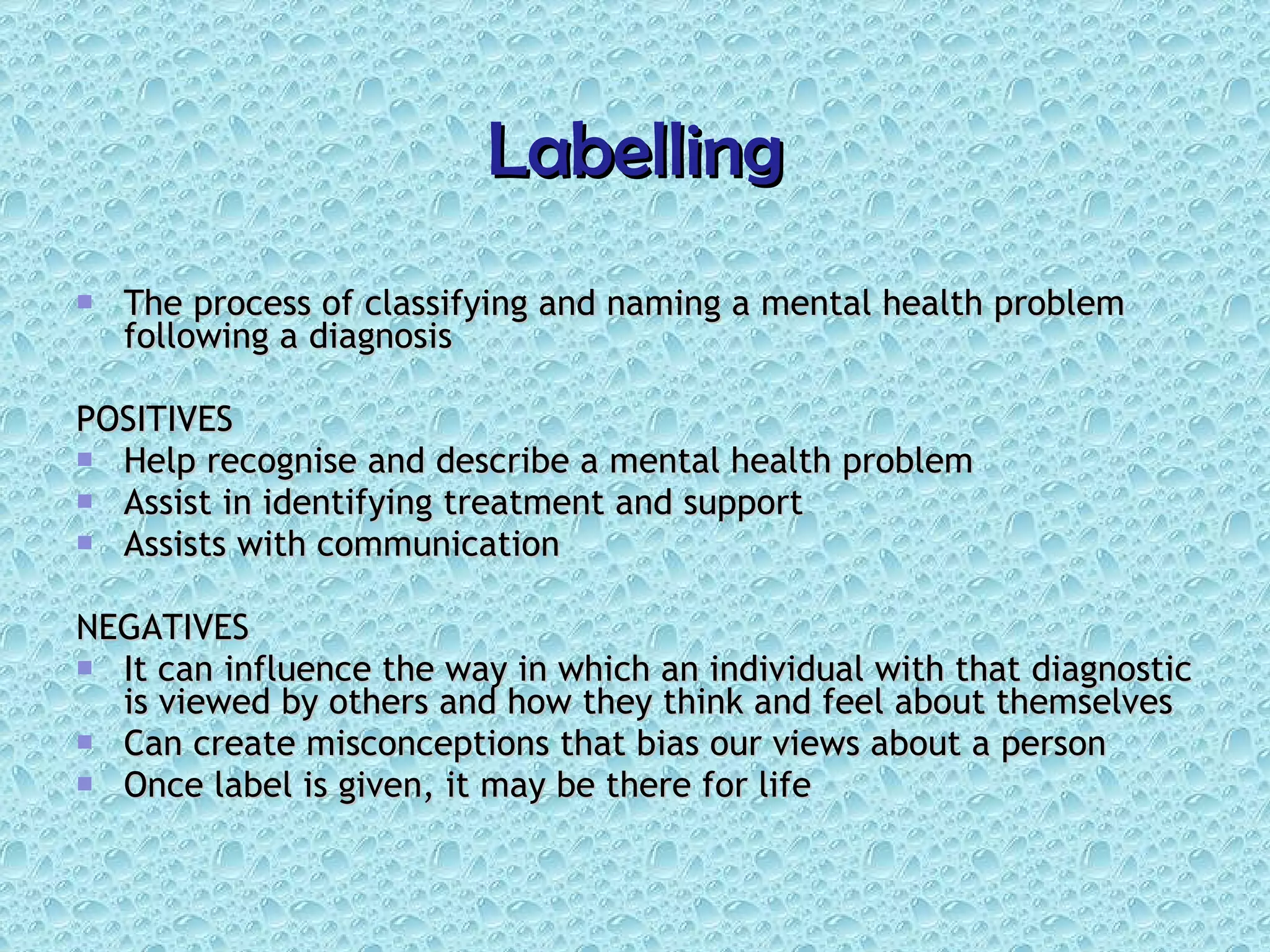 Labelling The process of classifying and naming a mental health problem following a diagnosis POSITIVES Help recognise and describe a mental health problem Assist in identifying treatment and support Assists with communication NEGATIVES It can influence the way in which an individual with that diagnostic is viewed by others and how they think and feel about themselves Can create misconceptions that bias our views about a person Once label is given, it may be there for life 