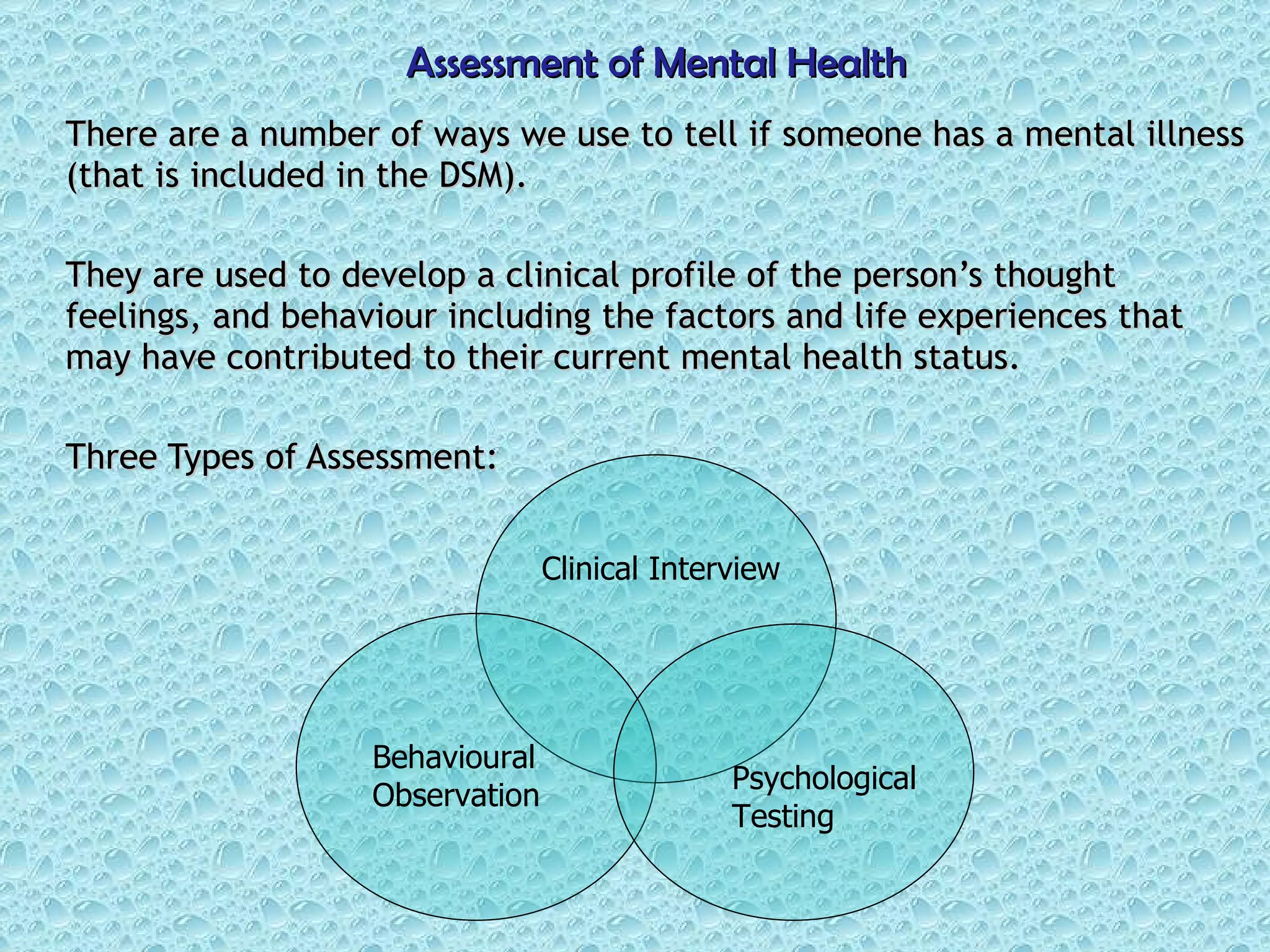 Assessment of Mental Health There are a number of ways we use to tell if someone has a mental illness (that is included in the DSM). They are used to develop a clinical profile of the person’s thought feelings, and behaviour including the factors and life experiences that may have contributed to their current mental health status. Three Types of Assessment: Clinical Interview Behavioural Observation Psychological Testing 