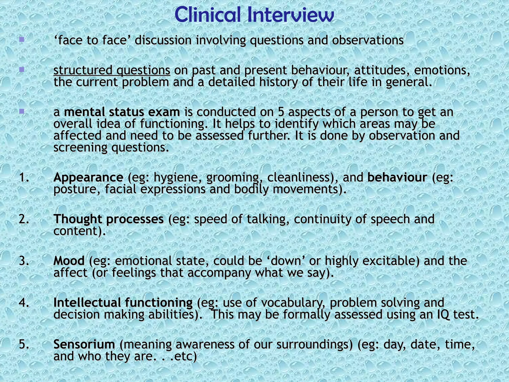 ‘ face to face’ discussion involving questions and observations  structured questions  on past and present behaviour, attitudes, emotions, the current problem and a detailed history of their life in general.  a  mental status exam  is conducted on 5 aspects of a person to get an overall idea of functioning. It helps to identify which areas may be affected and need to be assessed further. It is done by observation and screening questions. 1. Appearance  (eg: hygiene, grooming, cleanliness), and  behaviour  (eg: posture, facial expressions and bodily movements). 2. Thought processes  (eg: speed of talking, continuity of speech and content). 3. Mood  (eg: emotional state, could be ‘down’ or highly excitable) and the affect (or feelings that accompany what we say). 4. Intellectual functioning  (eg: use of vocabulary, problem solving and decision making abilities).  This may be formally assessed using an IQ test. 5. Sensorium  (meaning awareness of our surroundings) (eg: day, date, time, and who they are. . .etc) Clinical Interview 