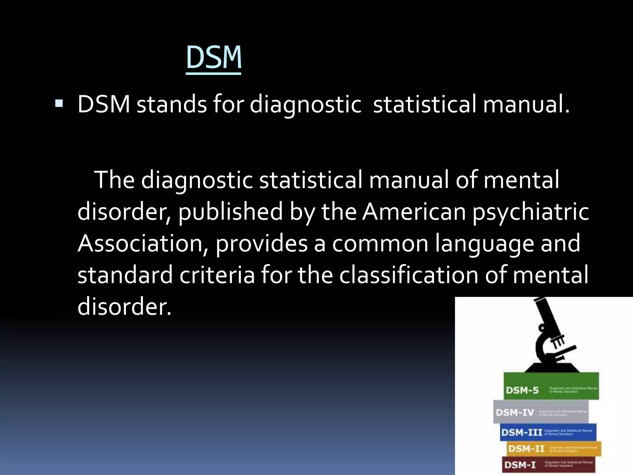 DSM
 DSM stands for diagnostic statistical manual.
The diagnostic statistical manual of mental
disorder, published by the American psychiatric
Association, provides a common language and
standard criteria for the classification of mental
disorder.
 