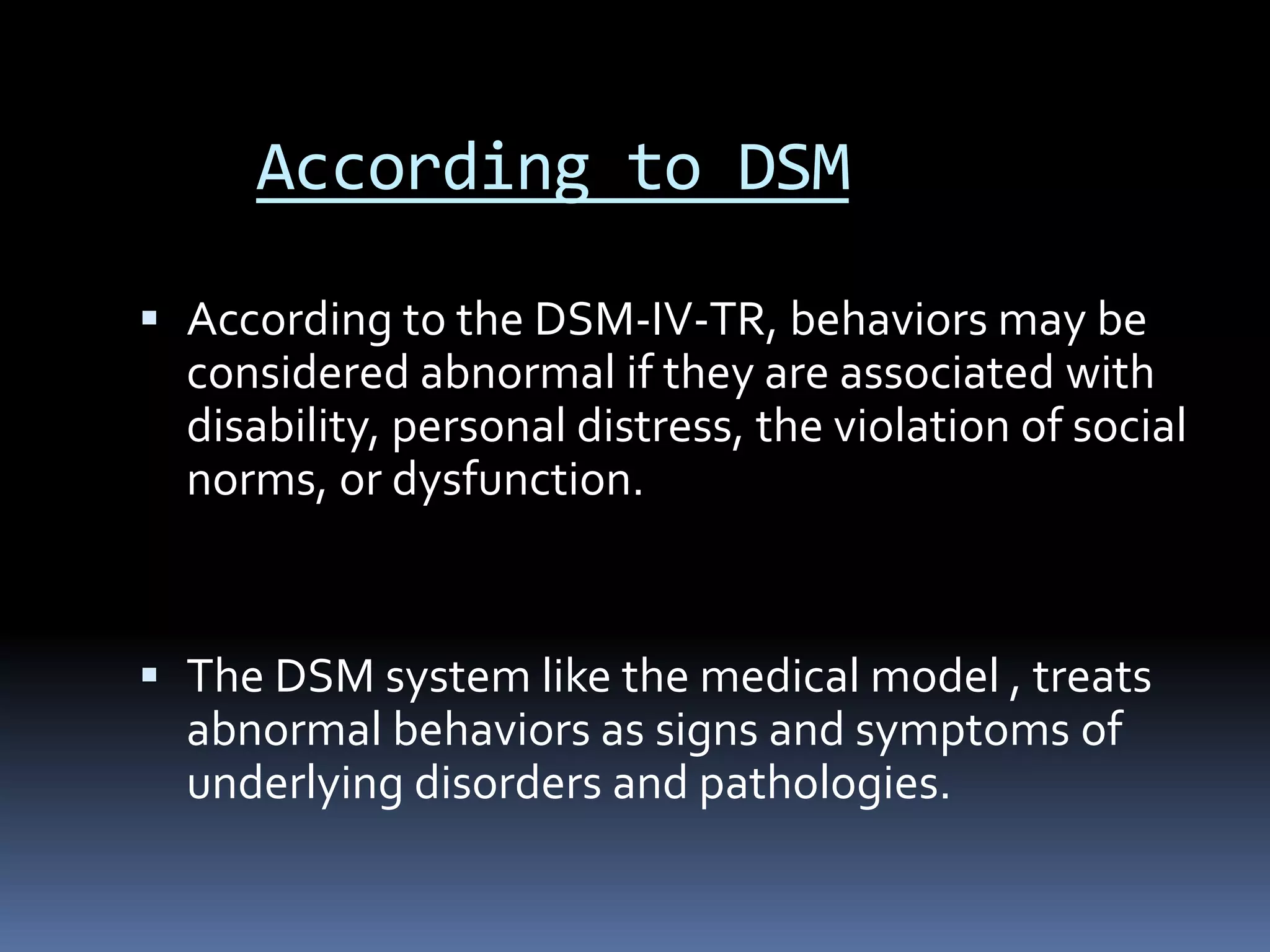 According to DSM
 According to the DSM-IV-TR, behaviors may be
considered abnormal if they are associated with
disability, personal distress, the violation of social
norms, or dysfunction.
 The DSM system like the medical model , treats
abnormal behaviors as signs and symptoms of
underlying disorders and pathologies.
 