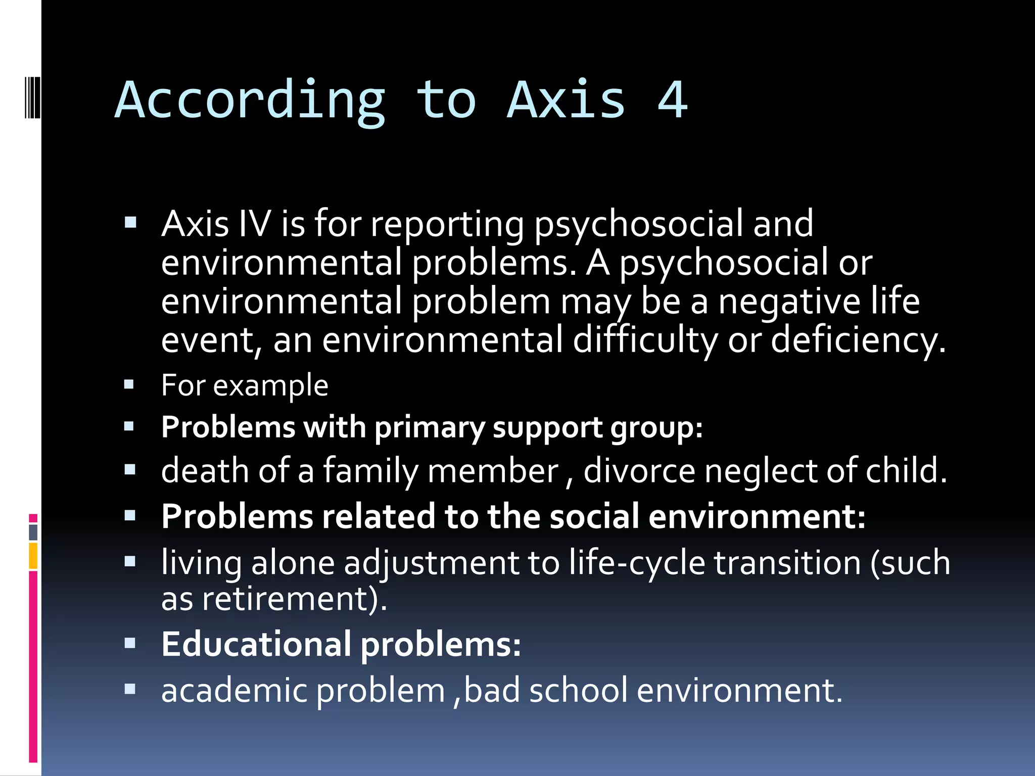 According to Axis 4
 Axis IV is for reporting psychosocial and
environmental problems. A psychosocial or
environmental problem may be a negative life
event, an environmental difficulty or deficiency.
 For example
 Problems with primary support group:
 death of a family member , divorce neglect of child.
 Problems related to the social environment:
 living alone adjustment to life-cycle transition (such
as retirement).
 Educational problems:
 academic problem ,bad school environment.
 