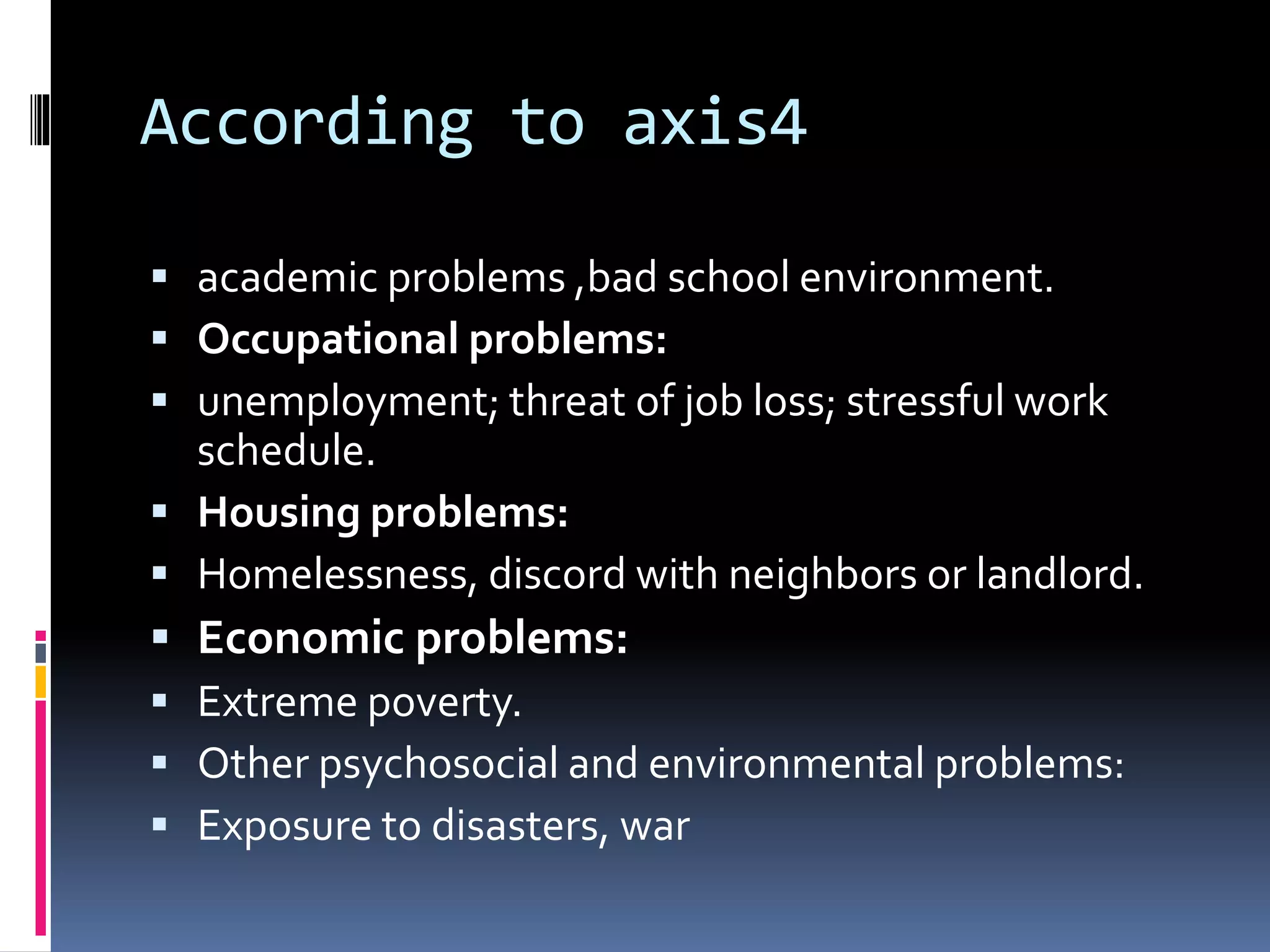 According to axis4
 academic problems ,bad school environment.
 Occupational problems:
 unemployment; threat of job loss; stressful work
schedule.
 Housing problems:
 Homelessness, discord with neighbors or landlord.
 Economic problems:
 Extreme poverty.
 Other psychosocial and environmental problems:
 Exposure to disasters, war
 