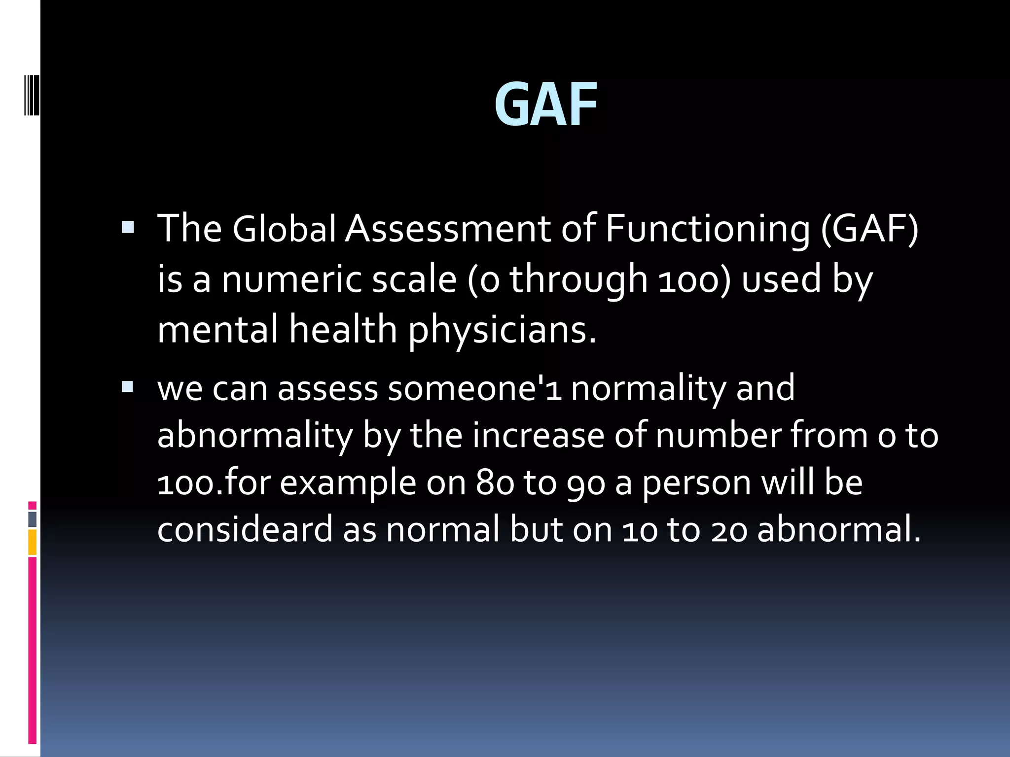 GAF
 The Global Assessment of Functioning (GAF)
is a numeric scale (0 through 100) used by
mental health physicians.
 we can assess someone'1 normality and
abnormality by the increase of number from 0 to
100.for example on 80 to 90 a person will be
consideard as normal but on 10 to 20 abnormal.
 