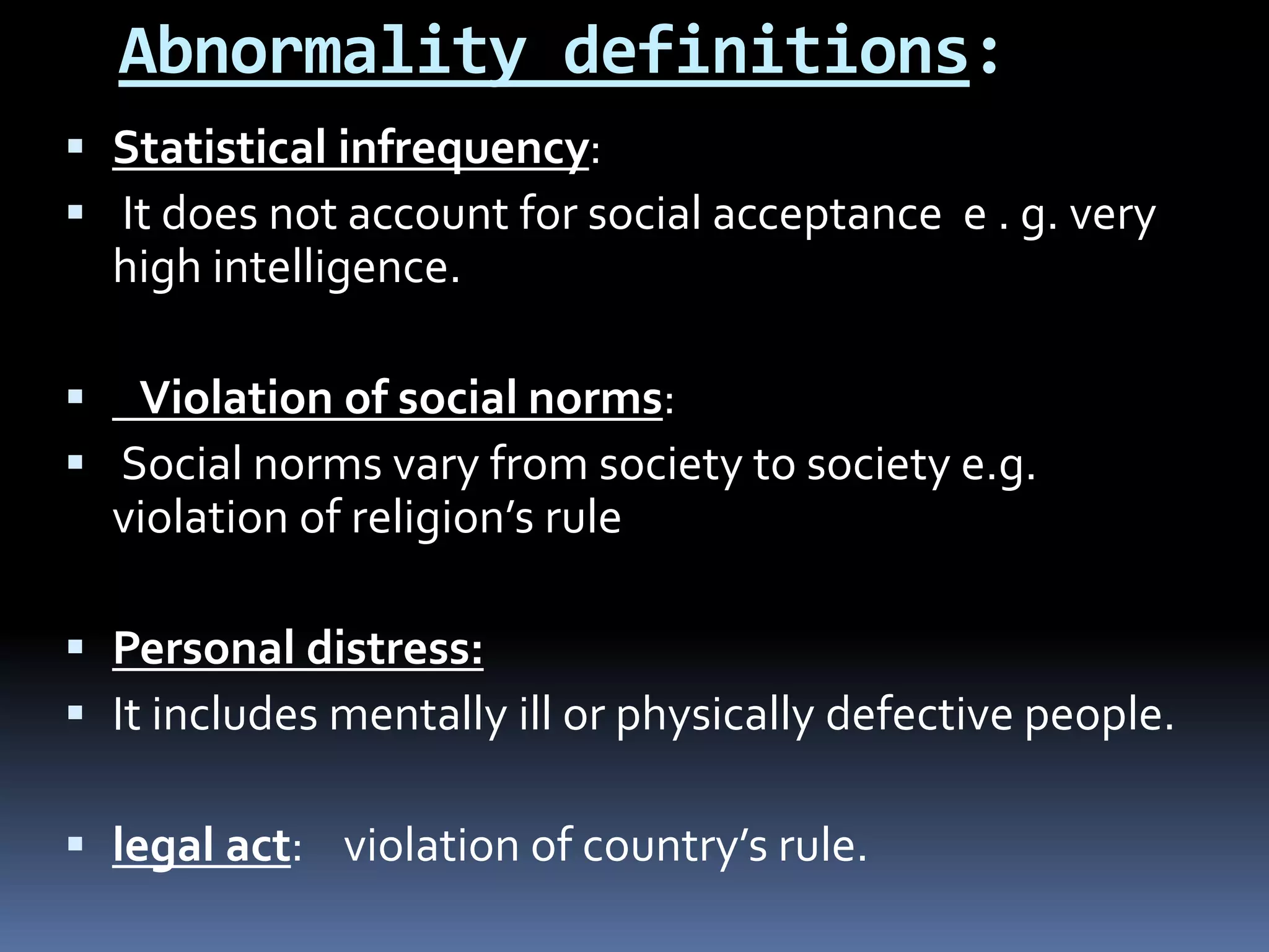 Abnormality definitions:
 Statistical infrequency:
 It does not account for social acceptance e . g. very
high intelligence.
 Violation of social norms:
 Social norms vary from society to society e.g.
violation of religion’s rule
 Personal distress:
 It includes mentally ill or physically defective people.
 legal act: violation of country’s rule.
 
