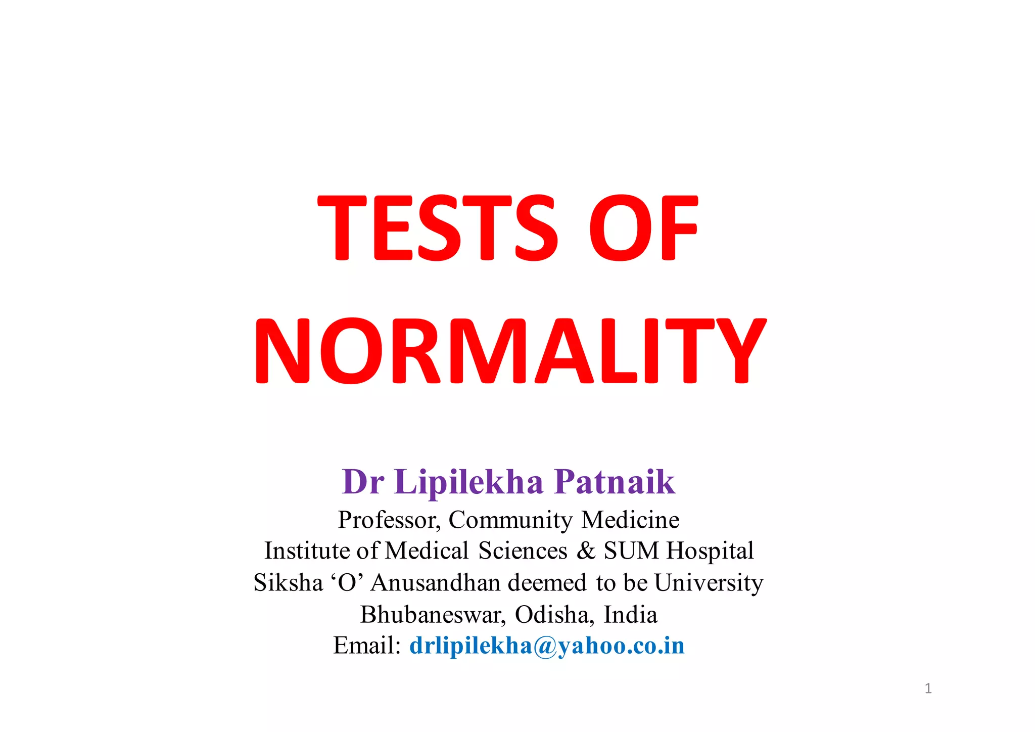 TESTS	OF	
NORMALITY
Dr Lipilekha Patnaik
Professor, Community Medicine
Institute of Medical Sciences & SUM Hospital
Siksha ‘O’ Anusandhan deemed to be University
Bhubaneswar, Odisha, India
Email: drlipilekha@yahoo.co.in
1
 