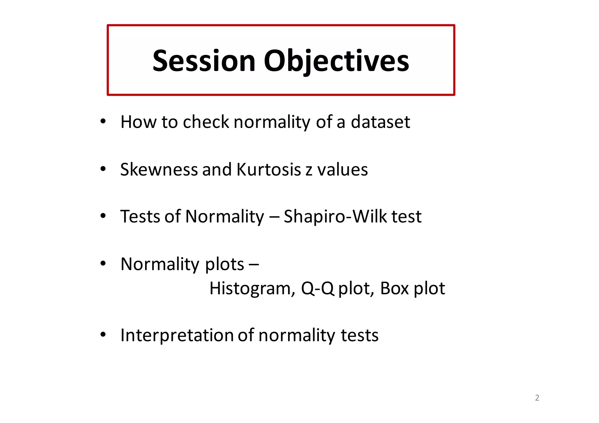 Session	Objectives
• How	to	check	normality	of	a	dataset
• Skewness and	Kurtosis	z	values
• Tests	of	Normality	– Shapiro-Wilk test
• Normality	plots	–
Histogram,	Q-Q	plot,	Box	plot
• Interpretation	of	normality	tests
2
 