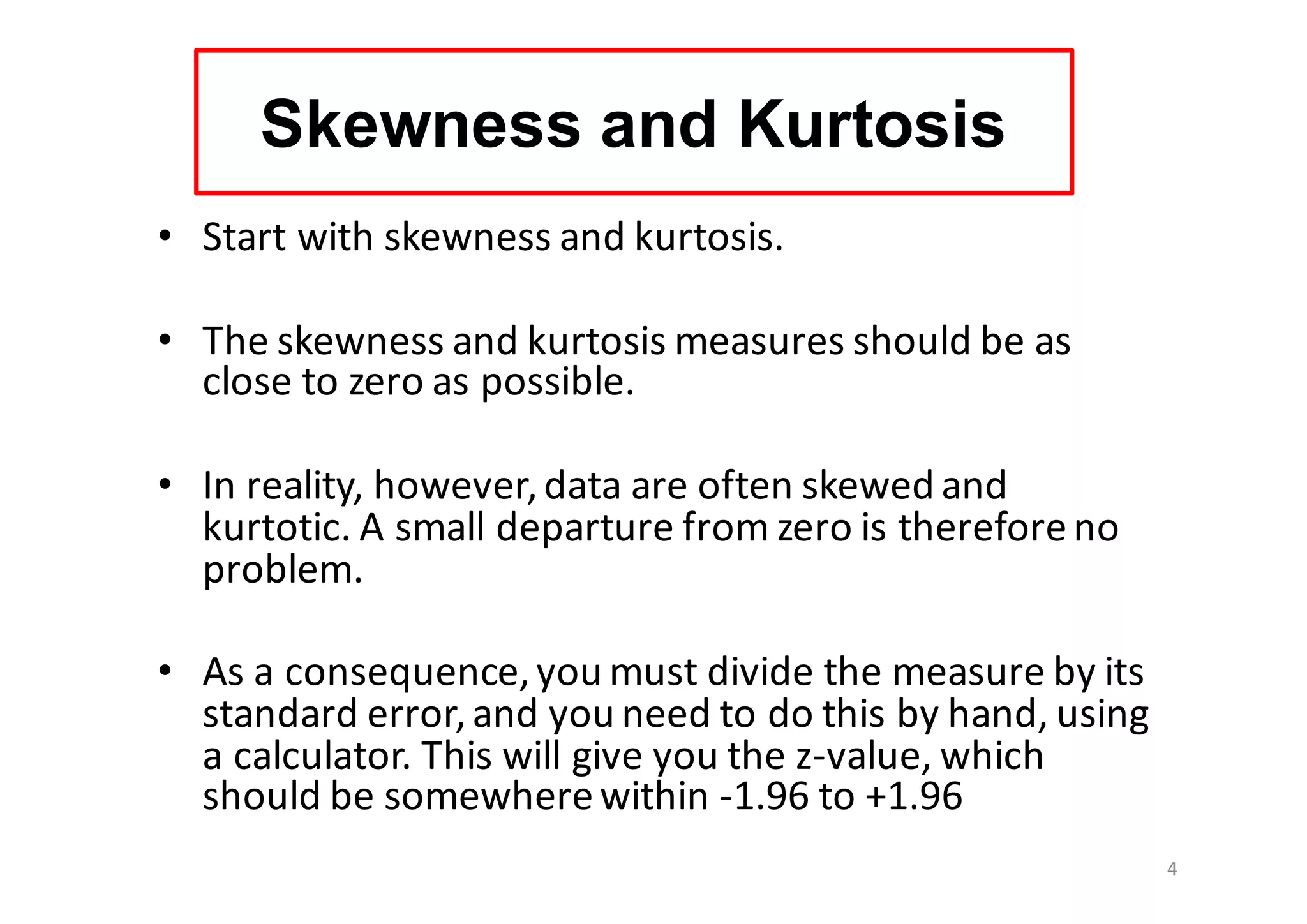 Skewness and Kurtosis
• Start	with	skewness and	kurtosis.	
• The	skewness and	kurtosis	measures	should	be	as	
close	to	zero	as	possible.	
• In	reality,	however,	data	are	often	skewed	and	
kurtotic.	A	small	departure	from	zero	is	therefore	no	
problem.
• As	a	consequence,	you	must	divide	the	measure	by	its	
standard	error,	and	you	need	to	do	this	by	hand,	using	
a	calculator.	This	will	give	you	the	z-value,	which	
should	be	somewhere	within	-1.96	to	+1.96
4
 