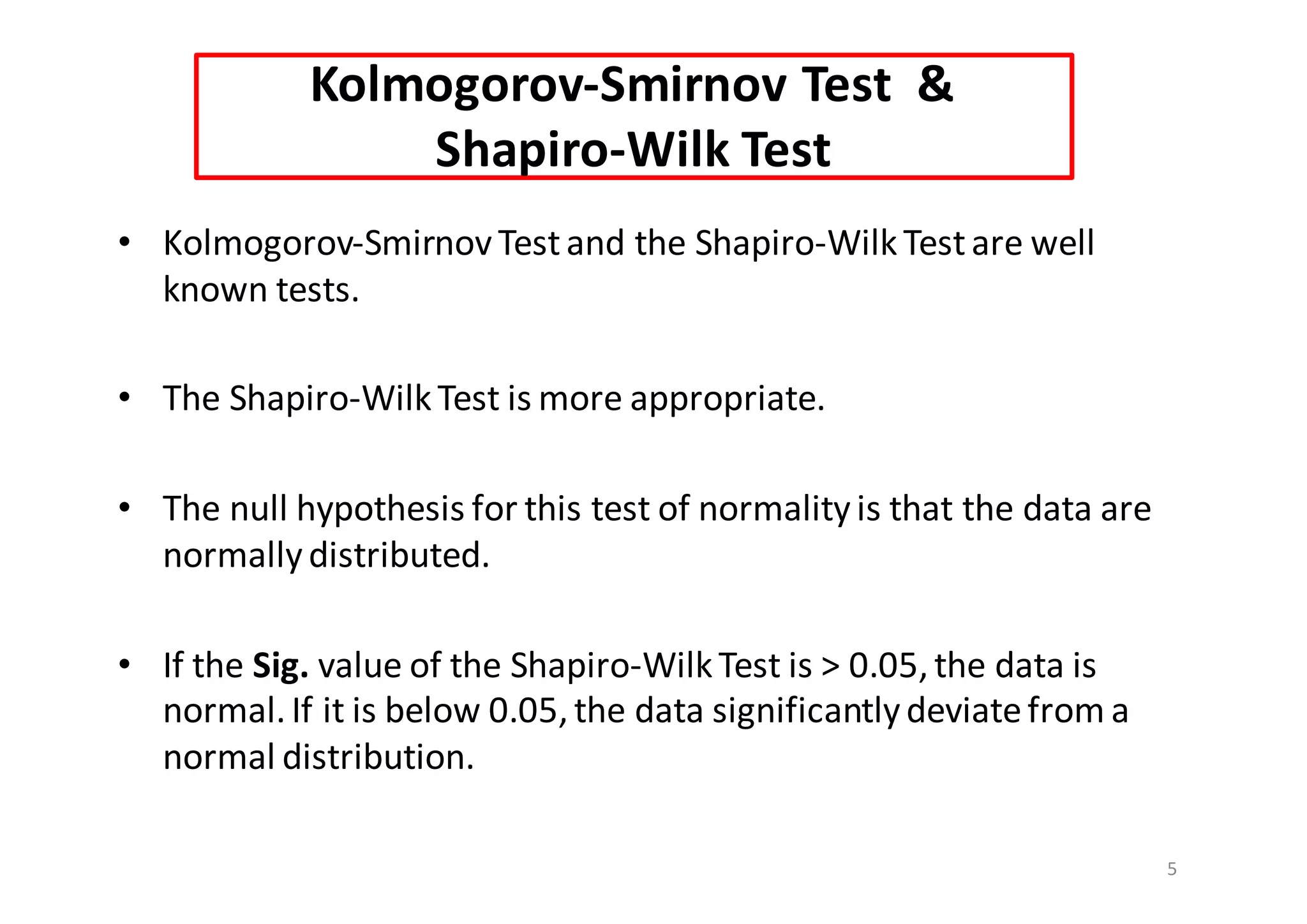 Kolmogorov-Smirnov	Test		&
Shapiro-Wilk Test
• Kolmogorov-Smirnov	Test	and	the	Shapiro-WilkTest	are	well	
known	tests.	
• The	Shapiro-WilkTest	is	more	appropriate.
• The	null	hypothesis	for	this	test	of	normality	is	that	the	data	are	
normally	distributed.
• If	the Sig. value	of	the	Shapiro-WilkTest	is	>	0.05,	the	data	is	
normal.	If	it	is	below	0.05,	the	data	significantly	deviate	from	a	
normal	distribution.
5
 
