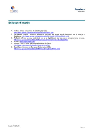 Enllaços d’interès


   1. Història clínica compartida de Catalunya (HC3),
      http://www.gencat.cat/especial/esalut/cat/compartida.htm
   2. Tecnologia, qualitat i indicació adequada marquen els reptes en el Diagnòstic per la Imatge a
      Catalunya, http://www.gencat.cat/salut/depsalut/html/ca/dir3590/doc34500.html
   3. TicSalut defineix un nou estàndard per a la digitalització de les proves d’espirometria forçada,
      http://www.gencat.cat/salut/ticsalut/flashticsalut/html/ca/articles/doc35290.html
   4. Ib-Salut, http://www.ibsalut.es
   5. Història Clínica Digital del Sistema Nacional de Salud,
      http://www.msps.es/profesionales/hcdsns/home.htm
   6. Spart Open Services for European Patients (epSOS),
      http://www.gencat.cat/salut/ticsalut/html/ca/dir1825/doc17360.html




Health IT FORUM
                                                                                                10/10
 