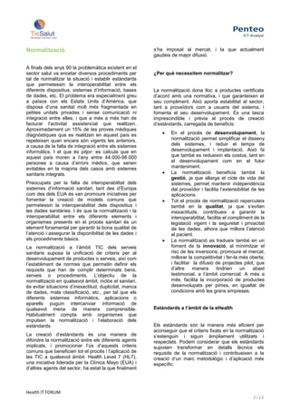 Normalització                                            s’ha imposat al mercat, i la que actualment
                                                         gaudeix de major difusió.

A finals dels anys 90 la problemàtica existent en el
sector salut va encetar diversos procediments per        ¿Per què necessitem normalitzar?
tal de normalitzar la situació i establir estàndards
que permetessin la interoperabilitat entre els
diferents dispositius, sistemes d’informació, bases      La normalització dona lloc a productes certificats
de dades, etc. El problema era especialment greu         d’acord amb una normativa, i que garanteixen el
a països con els Estats Units d’Amèrica, que             seu compliment. Això aporta estabilitat al sector,
disposa d’una sanitat molt més fragmentada en            tant a proveïdors com a usuaris del sistema, i
petites unitats privades i sense comunicació ni          fomenta el seu desenvolupament. És una tasca
integració entre elles, i que a més a més han de         imprescindible i prèvia al procés de creació
facturar l’activitat assistencial que realitzen.         d’estàndards, carregada de beneficis:
Aproximadament un 15% de les proves mèdiques
diagnòstiques que es realitzen en aquest país es                 En el procés de desenvolupament, la
repeteixen quan encara són vigents les anteriors,                normalització permet simplificar el disseny
a causa de la falta de integració entre els sistemes             dels sistemes, i reduir el temps de
informàtics. I el que és pitjor: es calcula que en               desenvolupament i implantació. Això fa
aquest país moren a l’any entre 44.000-98.000                    que també es redueixin els costos, tant en
persones a causa d’errors mèdics, que serien                     el desenvolupament com en el futur
evitables en la majoria dels casos amb sistemes                  manteniment.
sanitaris integrats.                                             La normalització beneficia també la
                                                                 gestió, ja que allarga el cicle de vida del
Preocupats per la falta de interoperabilitat dels                sistemes, permet mantenir independència
sistemes d’informació sanitari, tant des d’Europa                del proveïdor i facilita l’extensibilitat de les
com des dels EUA és van promoure iniciatives per                 aplicacions.
fomentar la creació de models comuns que                         Tot el procés de normalització repercuteix
permetessin la interoperabilitat dels dispositius i              també en la qualitat, ja que s’eviten
les dades sanitàries. I és que la normalització i la             inexactituds, contribueix a garantir la
interoperabilitat entre els diferents elements i                 interoperabilitat, facilita el compliment de la
organismes presents en el procés sanitari és un                  legislació vigent i la seguretat i privacitat
element fonamental per garantir la bona qualitat de              de les dades, alhora que millora l’atenció
l’atenció i assegurar la disponibilitat de les dades i           al pacient.
els procediments bàsics.                                         La normalització es tradueix també en un
La normalització a l’àmbit TIC dels serveis                      foment de la innovació, al minimitzar el
sanitaris suposa la unificació de criteris per al                risc de les inversions; promoure el mercat;
desenvolupament de productes o serveis, així com                 millorar la competitivitat i fer-la més oberta;
l’establiment de normes que permetin definir els                 i facilitar la difusió de projectes pilot, que
requisits que han de complir determinats bens,                   d’altre     manera      tindrien    un     abast
serveis o procediments. L’objectiu de la                         testimonial, a l’àmbit comercial. A més a
normalització en qualsevol àmbit, inclòs el sanitari,            més, facilita la incorporació de productes
és evitar situacions d’inexactitud, duplicitat, manca            desenvolupats per pimes, en igualtat de
de dades, mala classificació, etc., per tal que els              condicions amb les grans empreses.
diferents sistemes informàtics, aplicacions o
aparells puguin intercanviar informació de
qualsevol mena de manera comprensible.                   Estàndards a l’àmbit de la eHealth
Habitualment compta amb organismes que
impulsen la normalització i l’elaboració dels
estàndards.                                              Els estàndards són la manera més eficient per
                                                         aconseguir que el criteris fixats en la normalització
La creació d’estàndards és una manera de                 s’estenguin i siguin àmpliament utilitzats i
difondre la normalització entre els diferents agents     respectats. Podem considerar que els estàndards
implicats, i promocionar l’ús d’aquests criteris         suposen transformar en detalls tècnics els
comuns que beneficien tot el procés i l’aplicació de     requisits de la normalització i contribueixen a la
les TIC a qualsevol àmbit. Health Level 7 (HL7),         creació d’un marc metodològic i d’aplicació més
una iniciativa liderada per la Clínica Mayo (EUA) i      específic.
d’altres agents del sector, ha estat la que finalment



Health IT FORUM
                                                                                                           2/10
 