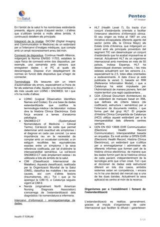 En l’àmbit de la salut hi ha nombroses estàndards                  HL7 (Health Level 7). Es tracta d’un
presents, alguns propis d’aquest sector, i d’altres                conjunt d’estàndards orientats a facilitar
que s’utilitzen també a molts altres àmbits. A                     l’intercanvi electrònic d’informació clínica.
continuació detallem els principals:                               El seu origen es troba al 1987 en una
                                                                   iniciativa encapçalada diferents agents del
Integració de la imatge. DICOM (Digital Imaging
                                                                   sector (entre ells, la Clínica Mayo) als
and Communication in Medicine) és un estàndard
                                                                   Estats Units d’Amèrica, que mitjançant un
per a l’intercanvi d’imatges mèdiques, que compta
                                                                   acord amb els principals proveïdors del
amb un ampli reconeixement arreu del món.
                                                                   segment TIC van desenvolupar un conjunt
Connexió de dispositius. Continua Health Alliance,                 d’estàndards que ha acabat imposant-se al
mitjançant la Norma EN/ISO 11703, estableix la                     mercat. Actualment HL7 és un organisme
capa física de connexió entre dos dispositius, per                 internacional amb membres en més de 55
exemple, una samarreta amb sensors que                             països, inclosa Espanya. HL7 ha
enregistren dades i el PC al quals els                             desenvolupat diverses versions, i les més
descarregues. Disposa d’un desplegament de                         esteses actualment son les versions 2.x,
normes en funció dels dispositius que s’hagin de                   especialment la 2.5, totes elles orientades
connectar.                                                         a esdeveniments. A data d’avui ja està
                                                                   publicada la versió 3, basada en RIM
Terminologia. Els tesaures són un intent
                                                                   (Reference Information Model), i que a
d’automatitzar els errors, especialment a l’hora de
                                                                   Catalunya ha estat impulsada per
fer els sistemes d’alta. Ajuden a la documentació, i
                                                                   l’Administració de manera pionera, fent del
els més usuals son LOINC i SNOMED, tot i que
                                                                   nostre territori una regió capdavantera. .
n’hi ha molts d’altres:
                                                                   CDA (Clinical Document Architecture) és
        LOINC (Logical Observation Identifiers                     un estàndard de marques basat en XML
        Names and Codes). És una base de dades                     que defineix els criteris bàsics (de
        estandarditzada        que      codifica      la           codificació, estructura i semàntica) per a
        terminologia mèdica i de laboratori inclosa                l’intercanvi de documents mèdics, i que
        dins la Història Clínica Electrònica. Està                 forma part del grup HL7. El projecte
        força encarat a temes d’anatomia                           d’Història Clínica Compartida de Catalunya
        patològica.                                                (HC3) utilitza aquest estàndard per a la
        SNOMED-CT                       (Systematized              interoperabilitat dels diferents centres
        Nomenclature of Medicine – Clinical                        sanitaris.
        Terms). Col·lecció de codis que permet                     CEN EN ISO 13606 EHR Communication
        determinar amb exactitud els símptomes i                   (Electronic           Health         Record
        el diagnosi en cada cas concret. La seva                   Communication). Interoperabilitat basada
        importància rau en la necessitat de                        en arquetips. És molt similar a OPEN EHR
        comptar amb un vocabulari controlat, a on                  (Electronic Health Record, Història Clínica
        estiguin recollides les equivalències                      Electrónica), un estàndard que s’utilitza
        exactes entre un símptoma i la seva                        per a emmagatzemar i administrar els
        referència codificada, per tal d’obtindre la               diferents informes que formen part de la
        interoperabilitat semàntica. La col·lecció                 història clínica electrònica, de manera que
        SNOMED-CT està àmpliament estesa i és                      les dades formin part de la històrica clínica
        utilitzada a tots els àmbits de la salut.                  de cada pacient, independentment de la
        CIM      (Classificació   Internacional      de            tecnologia amb que s’han creat. Tot i que
        Malalties). Aquesta classificació, realitzada              el diccionari de dades està estructurat
        per la Organització Mundial de la Salut                    diferent en tots dos casos, ambdós
        (OMS), classifica les malalties i les seves                sistemes estan en competència, i encara
        causes, així com            d’altres    lesions            no hi ha una decisió del mercat cap a una
        (traumatismes, etc.). Tot i que ja ha                      de les dues bandes. Actualment la seva
        aparegut la CIM-10, a Catalunya segueix                    aplicació es centra al món de la recerca.
        vigent al CIM-9.
        Nanda (originalment North American
        Nursing         Diagnosis         Association)     Organismes per a l’establiment i foment de
        s’encarrega de l’estandardització dels             l’estandardització
        diagnòstics i la nomenclatura a infermeria.
Intercanvi d’informació i emmagatzematge de                L’estandardització es realitza, generalment,
dades:                                                     gracies al impuls d’organismes de caire
                                                           internacional que faciliten la difusió i garanteixen


Health IT FORUM
                                                                                                          3/10
 