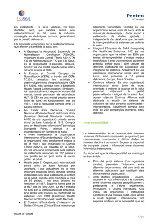 els estàndards i la seva validesa. No hem                         Standards Consortium, CDISC) és una
d’oblidar, però, que existeix també una                           organització sense ànim de lucre amb la
estandardització de fet, quan la industria                        missió de desenvolupar i donar suport a
convergeix en dinàmiques comuns, generalment                      estàndards       de    dades     globals    i
per la pressió del mercat.                                        independents de plataforma que permetin
                                                                  la interoperabilitat de sistemes per millorar
Els principals organismes per a l’estandardització,
                                                                  la salut.
que afecten a l’àmbit de la salut, són:
                                                                  Integrant l’Empresa de Salut (Integrating
        A Espanya, la Associació Espanyola de                     the Healthcare Enterprise, IHE) és una
        Normalització i Certificació (AENOR),                     organització que va néixer als EUA per
        mitjançant el seu Comitè Tècnic AEN-CTN                   temes d’interoperabilitat d’imatge medica
        139 de Normalització en TIC per a la Salut,               (radiologia), i amb una orientació purament
        és la responsable d’aquestes tasques.                     pràctica: definir quins i com utilitzar els
        AENOR és una entitat privada sense afany                  diferents estàndards per aconseguir una
        de lucre creada al 1986.                                  integració de sistemes. Actualment és una
        A Europa, el Comitè Europeu de                            associació internacional sense ànim de
        Normalització (CEN), a través del CEN-                    lucre, amb presencia a 15 països
        TC251, centralitza les activitats             i           d’Amèrica, Europa, Àsia i Oceania.
        desenvolupa el bloc d’especificacions CEN                 Continua Alliance. És una organització
        EN 13606, més conegut com a Electronic                    internacional sense ànim de lucre,
        Health Record Communication (EHRcom),                     orientada a millorar la qualitat de la salut
        tot i que actualment, i seguint el corrent del            personal        mitjançant     la     gestió
        mercat, també promouen els estàndards                     personalitzada i integral de la salut. Amb
        HL7. El CEN és una entitat privada sense                  aquest objectiu Continua Alliance està
        ànim de lucre, en funcionament des de                     dedicada a establir un sistema de
        1961, i que a l’actualitat compta amb 31                  solucions de salut personal connectades i
        països membre.                                            interoperables. Actualment compta amb
        Als Estats Units d’Amèrica, l’Institut                    més de 230 companyies membres arreu
        Nacional d’Estandarització del Estats Units               del món.
        (American National Standards Institute,
        ANSI) és una organització privada sense
        afany de lucre fundada el 1918. Compta            Interoperabilitat
        amb un Helathcare InformationTechnology
        Standards        Panel,   orientat     a    la
        estandarització en l’àmbit de la salut.
                                                          La interoperabilitat és la capacitat dels diferents
        A nivell internacional la Organització
                                                          sistemes d’informació (maquinari i programari) per
        Internacional d’Estandardització (ISO) és
                                                          comunicar-se, intercanviar i utilitzar dades de
        la organització més àmpliament estesa a
                                                          manera efectiva i consistent. Suposa la capacitat
        tot el món i que mitjançant el Comitè
                                                          de compartir dades i informació entre sistemes
        Tècnic ISO215, es focalitza en la salut.
                                                          informàtics heterogenis.
        ISO és una xarxa composada pels instituts
        de estàndards nacionals de 162 països i           És important que la interoperabilitat es mantingui
        que pretén ser un pont entre el sector            en tres àmbits:
        públic i el privat.
        Health Level 7. Organització internacional                Dins del propi sistema d’un organisme
        sense ànim de lucre formada per                           sanitari, permetent l’intercanvi entre
        voluntaris, i que actualment és la mes                    diferents departaments, així com amb les
        important en aquest àmbit, donada l’amplia                diferents aplicacions que s’utilitzen dins
        implantació dels seus estàndards al entorn                d’una mateixa organització.
        de la salut. Compta amb membres a més                     Amb d’altres organitzacions i usuaris,
        de 55 països, i els seus orígens es                       facilitant el flux d’informació i la connexió
        remunten al 1987. Espanya forma part de                   entre sistemes separats geogràficament o
        la HL7 des de l’any 2004. La HL7 treballa                 pertanyents       a    d’altres   organismes,
        no sols per la interopaerabilitat sintàctica,             institucions o usuaris individuals. Això
        sinó també amb models de conformitat de                   inclou els organismes i institucions
        sistemes, com EHR (Electronic Health                      sanitàries d’una mateixa ciutat, però també
        Record) o PHR (Personal Health Record).                   a nivell regional i internacional, fent
        El Consorci d’Estàndards d’Intercanvi de                  especial èmfasis en la necessitat que en
        Dades Clíniques (Clinical Data Interchange


Health IT FORUM
                                                                                                         4/10
 
