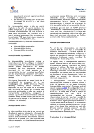 aquest sentit tenen els organismes ubicats      La presencia estesa d’Internet, amb nombrosos
        a llocs fronterers.                             estàndards oberts, reconeguts i utilitzats
        En el temps, garantint que les dades seran      internacionalment, ha facilitat en molts aspectes la
        accessibles en el futur tot i els canvis        interoperabilitat tècnica. També el creixent
        tecnològics.                                    desenvolupament i extensió del programari de
                                                        fonts obertes ha facilitat la interoperabilitat tècnica.
La interoperabilitat afecta a tots els agents
implicats en la salut: els agents sanitaris, tant       Estàndards genèrics com el TCP/IP (Transfer
públics com privats, ja que les problemàtiques són      Control Protocol / Internet Protocol) o específics de
comunes independentment de com s’articuli la            l’àmbit de la salut, com el ISO / IEE 11073 per a la
seva gestió econòmica; els ciutadans, com a             comunicació de dispositius mèdics i de salut, són
agents actius de la seva salut; i les empreses, tant    alguns dels exemples més estesos que faciliten
les del sector TIC, que desenvolupen solucions,         enormement la interoperabilitat tècnica.
com les d’altres sectors (mútues, etc.).
I té tres nivells bàsics que veurem detalladament a
                                                        Interoperabilitat semàntica
continuació:
        Interoperabilitat organitzativa
        Interoperabilitat tècnica.                      Per tal de ser interoperables, els diferents
        Interoperabilitat semàntica                     sistemes han de poder llegir i comprendre la
                                                        informació intercanviada. A aquests aspectes es
                                                        dedica la interoperabilitat semàntica, que té com a
Interoperabilitat organitzativa                         objectiu que els diferents sistemes informàtics i les
                                                        aplicacions implicades puguin reconèixer la
                                                        informació i les dades compartides.
La interoperabilitat organitzativa implica el           En aquest sentit, la interoperabilitat semàntica
desenvolupament de les polítiques i estratègies         defineix diferents dominis per als conceptes clau,
necessàries per tal que els diferents organismes i      de manera que sistemes heterogenis els puguin
entitats puguin comunicar-se de manera                  reconèixer i utilitzar. Es tracta de definir el
consistent, així com intercanviar tràmits i             significat de les dades, no sols mitjançant una
informació. És un nivell superior a la                  terminologia establerta, sinó fixant també un model
interoperabilitat tècnica i semàntica, que afecta a     de referència que permeti tenir una font unificada
com les organitzacions interactuen entre elles, i       per als diferents termes. Generalment, s’utilitza un
fomenta i facilita la cooperació i la coordinació de    catàleg per vincular els diferents termes
tasques.                                                relacionats o equivalents.
Un aspecte fonamental en aquest àmbit és la             La      interoperabilitat    semàntica      inclou    la
normalització de processos, en el que                   comunicació dels sistemes en diferents idiomes, i
metodologies com BPMN (Business Process                 facilita el tractament en les àrees frontereres
Modelling Notation) s’estan convertint en               (interoperabilitat cross-border). En aquest sentit, el
l’estàndard de facto del sector per al modelatge        projecte europeu epSOS (Smart Open Services for
dels processos de negoci. El modelatge dels             European Patients), en el que participen 23 països
processos assistencials és clau per garantir la         de la UE i 3 estats més, té com a objectiu el
interoperabilitat organitzativa, assegurant un          “desenvolupament          d’un   marc     pràctic    de
correcte seguiment de les incidències de salut dels     interoperabilitat per construir i avaluar una
ciutadans al llarg de tot el procés (des del CAP fins   infraestructura de serveis que faci possible la
als centres especialitzats o les diferents proves       interoperabilitat transfronterera entre els sistemes
mèdiques i de laboratori).                              de historia clínica digital i prescripció electrònica a
                                                        Europa sense alterar la legislació ni els sistemes
                                                        nacionals ja existents, però també garantint l’accés
Interoperabilitat tècnica                               segur a les dades dels pacients per part dels
                                                        diferents sistemes sanitaris europeus” i un dels
                                                        seus eixos és garantir la interoperabilitat
La interoperabilitat tècnica és la que permet que       semàntica entre els diferents països.
els diferents sistemes intercanviïn informació. En
aquesta categoria s’inclouen totes les qüestions
relatives a la connectivitat dels diferents sistemes    Arquitectura de la interoperabilitat
implicats en el procés, així com l’aplicació dels
diferents serveis en funció de l’ús de cada sistema.



Health IT FORUM
                                                                                                          5/10
 