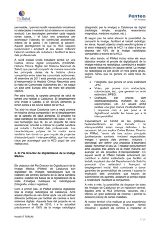 permeable, i permet recollir necessitats inicialment      (diagnòstic per la imatge) a Catalunya és digital
no detectades i mantenir tot el sistema en constant       (radiologia   simple,   ecografia,   ressonància
evolució. Les tecnologies permeten cada vegada            magnètica, medicina nuclear, etc.).
noves coses, i el futur ens pressiona per
                                                          El segon pas ha estat afavorir la possibilitat de
aconseguir l’objectiu de continuïtat assistencial,
                                                          compartir la imatge, facilitant el treball radiològic
millora de la gestió i de l’atenció al pacient”.
                                                          en xarxa. Aquest objectiu s’està assolint gràcies a
Aquest plantejament fa que la HC3 segueixi
                                                          la seva integració amb la HC3 i a data d’avui es
evolucionant i ampliant el seu abast, millorant
                                                          disposa del 45% de la imatge radiològica
l’atenció sanitària als ciutadans i facilitant la tasca
                                                          compartible a traves de la HC3.
dels professionals.
                                                          Per altra banda, el PIMed inclou entre els seus
A nivell estatal s’està treballant també en una
                                                          objectius encetar el procés de digitalització de la
història clínica digital compartida (HCDSNS,
                                                          imatge mèdica no radiològica, contribuint a establir
Historia Clínica Digital del Sistema Nacional de
                                                          les bases necessàries en aquest sentit. La imatge
Salud) que permeti compartir de manera resumida
                                                          no radiològica es pot dividir en tres grans grups,
les principals dades de la història clínica
                                                          segons l’arxiu que es genera en cada tipus de
compartida entre totes les comunitats autònomes.
                                                          prova:
Al setembre de 2011 està prevista una prova pilot
d’interconnexió la Història Clínica Resumida amb                  Fotografia, que genera un arxiu estàndard
la resta de Comunitats Autònomes de, i tot seguit                 .JPG.
un pilot amb Europa dins del marc del projecte                    Vídeo, per proves com endoscòpia,
epSOS.                                                            colonoscòpia, etc., que generen un arxiu
Per altra banda, la carpeta personal de salut és                  estàndard .MPEG.
també una realitat a Catalunya. El desplegament                   Gràfiques,         per      proves    com
s’ha iniciat a Calella, a on 50.000 persones ja                   electrocardiograma, monitors de UCI,
tenen accés a les seves dades de la HC3.                          espirometries, etc. En aquest àmbit
                                                                  existeix una gran manca d’estandarització,
Tot això ha situat Catalunya com a regió pionera                  i requereix com a pas previ a la
en història clínica compartida i en el desplegament               digitalització establir les bases per a la
de la carpeta de salut personal. El projecte ha                   interoperabilitat.
estat estratègic pel departament de Salut, i tot i el
pes tecnològic que té, és un projecte de caire            Especialment en l’àmbit de les gràfiques,
assistencial, orientat a millorar la qualitat sanitària   l’estandardització      en     els   formats   i    la
pel ciutadà i l’activitat dels professionals. Les         interoparabilitat estan menys definides i és
característiques pròpies de la nostra xarxa               necessari, tal com explica Carles Rubies, Director
sanitària han donat un gran impuls als projectes          de PIMed, “reunir als tres actors principals
d’estandarització i interoperabilitat, que han estat      (professionals sanitaris –incloent especialistes
claus per aconseguir que la HC3 pugui ser una             metges i gestors dels centres-, industria i
realitat avui.                                            tecnòlegs) per definir una proposta d’estàndard
                                                          català i fomentar el seu ús. Treballar conjuntament
                                                          amb aquests tres actors és la millor manera per
2. El Pla Director de Digitalització de la Imatge         avançar en els projectes d’interoperabilitat”. En
Mèdica                                                    aquest sentit el PIMed treballa activament per
                                                          contribuir a definir estàndards que facilitin el
                                                          treball, impulsant des del Departament de Salut la
Els objectius del Pla Director de Digitalització de la    promoció d’un estàndard i finançant el
Imatge Mèdica (PIMed) de Catalunya són                    desplegament inicial. Això contribueix a donar
digitalitzar les imatges radiològiques que es             garanties de governabilitat als centres i suposa la
realitzen als centres sanitaris de la xarxa sanitària     implicació dels proveïdors que hauran de
públics i establir les bases de la digitalització de la   subministrar els aparells, adaptant la sortida digital
resta d’imatges mèdiques no radiològiques                 a l’estàndard i facilitant la compartició.
(fotografia, vídeo i registres).                          A més a més, la possibilitat de disposar de totes
Com a primer pas, el PIMed pretenia digitalitzar          les imatges de Catalunya en un repositori central,
tota la imatge radiològica de Catalunya. Amb              lligades amb la HC3 (informes, vacunes, etc.)
aquest objectiu es van donar ajuts i es van activar       ofereix un gran potencial de recerca i permet la
diferents polítiques per facilitar als centres a tenir    detecció precoç de certes malalties.
sistemes digitals. Aquesta fase del projecte es va        Al nostre territori s’ha realitzat ja una experiència
concloure a finals de 2010, i a la actualitat             amb     electrocardiogrames,       implicant  l’àmbit
pràcticament el 100% de la imatge radiològica             industrial i ajudant als centres a implantar el


Health IT FORUM
                                                                                                          7/10
 