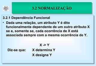 3.2 NORMALIZAÇÃO 3.2.1 Dependência Funcional Dada uma relação, um atributo Y é dito funcionalmente dependente de um outro atributo X se e, somente se, cada ocorrência de X está associada sempre com a mesma ocorrência de Y. X -> Y Diz-se que:  X determina Y X designa Y 