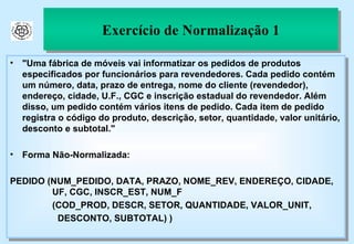 Exercício de Normalização 1 "Uma fábrica de móveis vai informatizar os pedidos de produtos especificados por funcionários para revendedores. Cada pedido contém um número, data, prazo de entrega, nome do cliente (revendedor), endereço, cidade, U.F., CGC e inscrição estadual do revendedor. Além disso, um pedido contém vários itens de pedido. Cada item de pedido registra o código do produto, descrição, setor, quantidade, valor unitário, desconto e subtotal." Forma Não-Normalizada: PEDIDO (NUM_PEDIDO, DATA, PRAZO, NOME_REV, ENDEREÇO, CIDADE,    UF, CGC, INSCR_EST, NUM_F    (COD_PROD, DESCR, SETOR, QUANTIDADE, VALOR_UNIT,  DESCONTO, SUBTOTAL) ) 