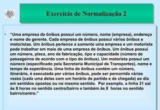 Exercício de Normalização 2 “ Uma empresa de ônibus possui um número, nome (empresa), endereço e nome do gerente. Cada empresa de ônibus possui vários ônibus e motoristas. Um ônibus pertence a somente uma empresa e um motorista pode trabalhar em mais de uma empresa de ônibus. Um ônibus possui um número, placa, ano de fabricação, tipo e capacidade (número de passageiros de acordo com o tipo do ônibus). Um motorista possui um número (especificado pela Secretaria Municipal de Transportes), nome e tempo de experiência. Uma linha de ônibus contém um número, itinerário, é executada por vários ônibus, pode ser percorrida várias vezes (cada uma delas com um horário de partida e de chegada) ao dia em sentidos opostos ou no mesmo sentido.  Por exemplo, a linha 31 sai às 8 horas no sentido centro/bairro e também às 8  horas no sentido bairro/centro.”  
