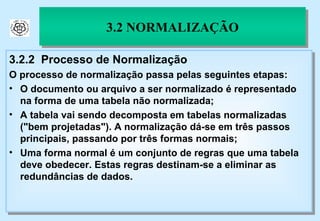 3.2.2  Processo de Normalização O processo de normalização passa pelas seguintes etapas: O documento ou arquivo a ser normalizado é representado na forma de uma tabela não normalizada; A tabela vai sendo decomposta em tabelas normalizadas ("bem projetadas"). A normalização dá-se em três passos principais, passando por três formas normais; Uma forma normal é um conjunto de regras que uma tabela deve obedecer. Estas regras destinam-se a eliminar as redundâncias de dados. 3.2 NORMALIZAÇÃO 