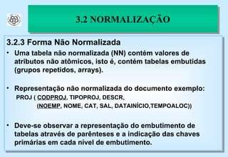3.2 NORMALIZAÇÃO 3.2.3 Forma Não Normalizada Uma tabela não normalizada (NN) contém valores de atributos não atômicos, isto é, contém tabelas embutidas (grupos repetidos, arrays). Representação não normalizada do documento exemplo: PROJ (  CODPROJ , TIPOPROJ, DESCR,    ( NOEMP , NOME, CAT, SAL, DATAINÍCIO,TEMPOALOC)) Deve-se observar a representação do embutimento de tabelas através de parênteses e a indicação das chaves primárias em cada nível de embutimento. 