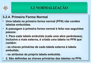 3.2.4. Primeira Forma Normal Uma tabela na primeira forma normal (PFN) não contém tabelas embutidas. A passagem à primeira forma normal é feita nos seguintes passos: 1. Para cada tabela embutida (cada uma abre parênteses), inclusive a mais externa, é criada uma tabela na PFN que contém: - as chaves primárias de cada tabela externa à tabela embutida; - os atributos da própria tabela embutida. 2. São definidas as chaves primárias das tabelas na PFN. 3.2 NORMALIZAÇÃO 