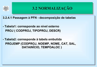 3.2 NORMALIZAÇÃO 3.2.4.1 Passagem à PFN - decomposição de tabelas - Tabela1: corresponde ao nível externo PROJ ( CODPROJ, TIPOPROJ, DESCR) - Tabela2: corresponde à tabela embutida PROJEMP (CODPROJ, NOEMP, NOME, CAT, SAL,    DATAINÍCIO, TEMPOALOC ) 