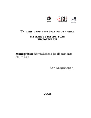 U NIVERSIDADE   ESTADUAL DE CAMPINAS

         SISTEMA DE BIBLIOTECAS
              BIBLIOTECA IEL




Monografia: normalização do documento
eletrônico.


                        A NA L LAGOSTERA




                    2008
 