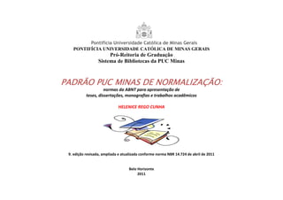 PONTIFÍCIA UNIVERSIDADE CATÓLICA DE MINAS GERAIS
Pró-Reitoria de Graduação
Sistema de Bibliotecas da PUC Minas
PADRÃO PUC MINAS DE NORMALIZAÇÃO:PADRÃO PUC MINAS DE NORMALIZAÇÃO:PADRÃO PUC MINAS DE NORMALIZAÇÃO:PADRÃO PUC MINAS DE NORMALIZAÇÃO:
normas da ABNT para apresentação de
teses, dissertações, monografias e trabalhos acadêmicos
HELENICE REGO CUNHA
9. edição revisada, ampliada e atualizada conforme norma NBR 14.724 de abril de 2011
Belo Horizonte
2011
 