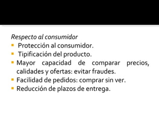 Respecto al consumidor Protección al consumidor. Tipificación del producto. Mayor capacidad de comparar precios, calidades y ofertas: evitar fraudes. Facilidad de pedidos: comprar sin ver. Reducción de plazos de entrega. 