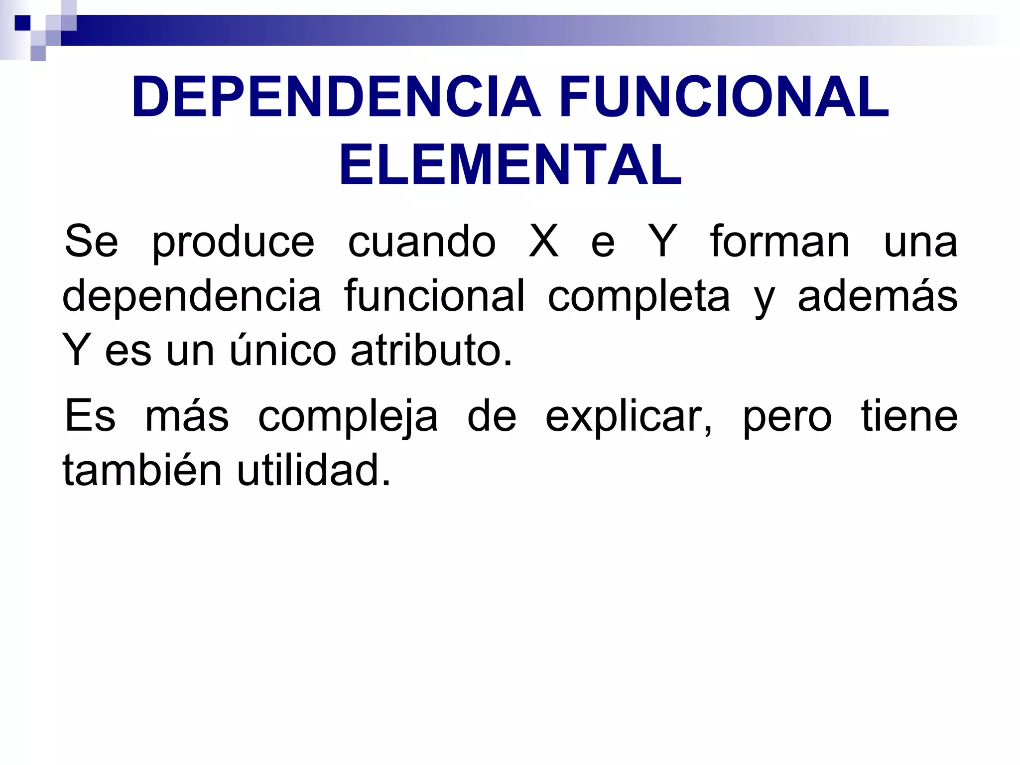 DEPENDENCIA FUNCIONAL ELEMENTAL Se produce cuando X e Y forman una dependencia funcional completa y además Y es un único atributo. Es más compleja de explicar, pero tiene también utilidad. 