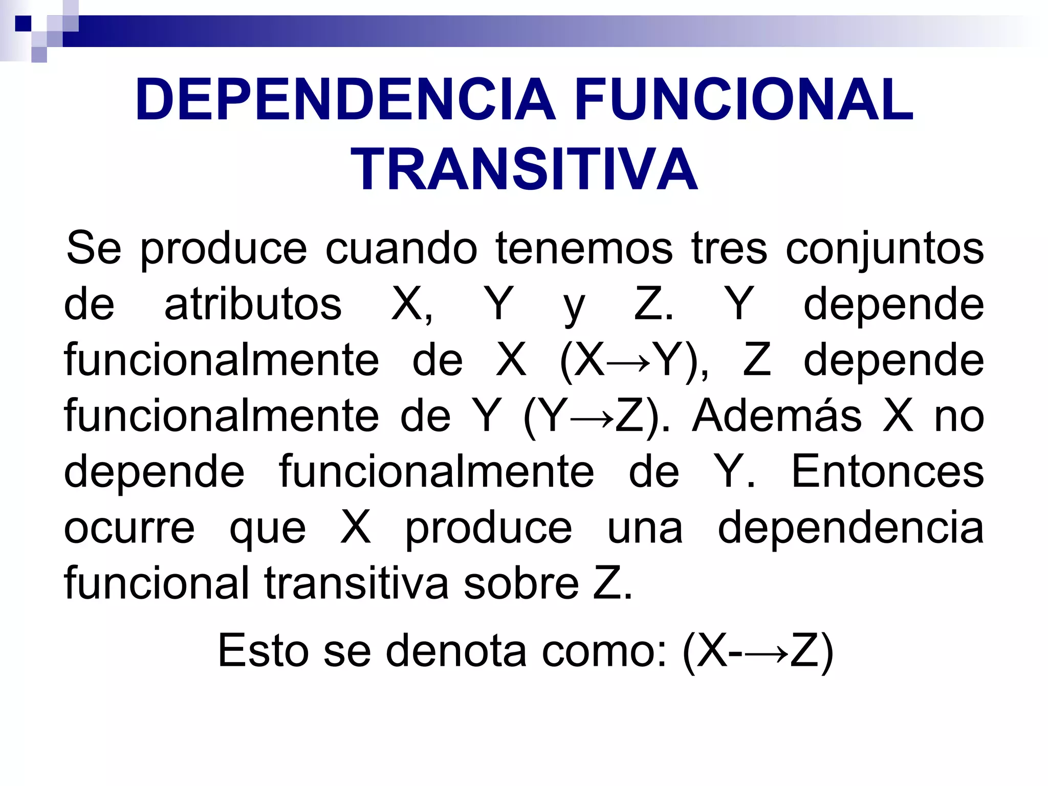 DEPENDENCIA FUNCIONAL TRANSITIVA Se produce cuando tenemos tres conjuntos de atributos X, Y y Z. Y depende funcionalmente de X (X->Y), Z depende funcionalmente de Y (Y->Z). Además X no depende funcionalmente de Y. Entonces ocurre que X produce una dependencia funcional transitiva sobre Z.  Esto se denota como: (X-->Z) 