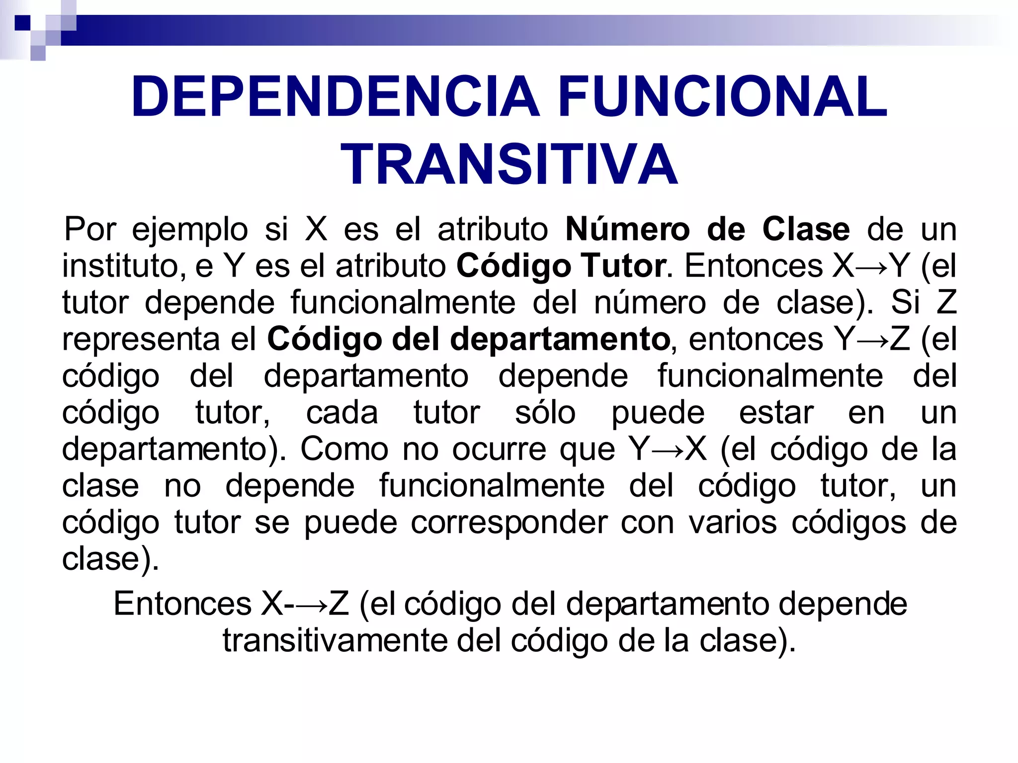 DEPENDENCIA FUNCIONAL TRANSITIVA Por ejemplo si X es el atributo  Número de Clase  de un instituto, e Y es el atributo  Código Tutor . Entonces X->Y (el tutor depende funcionalmente del número de clase). Si Z representa el  Código del departamento , entonces Y->Z (el código del departamento depende funcionalmente del código tutor, cada tutor sólo puede estar en un departamento). Como no ocurre que Y->X (el código de la clase no depende funcionalmente del código tutor, un código tutor se puede corresponder con varios códigos de clase). Entonces X-->Z (el código del departamento depende transitivamente del código de la clase). 