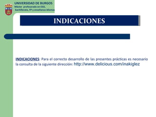UNIVERSIDAD DE BURGOS
Máster profesorado en ESO,
bachillerato, FP y enseñanza idiomas



                                  INDICACIONES




 INDICACIONES: Para el correcto desarrollo de las presentes prácticas es necesario
 la consulta de la siguiente dirección: http://www.delicious.com/inakiglez
 