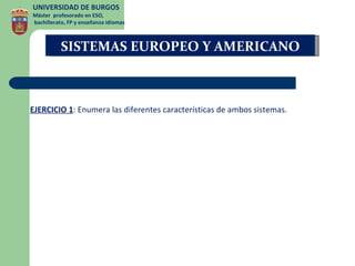 UNIVERSIDAD DE BURGOS
Máster profesorado en ESO,
bachillerato, FP y enseñanza idiomas



          SISTEMAS EUROPEO Y AMERICANO



EJERCICIO 1: Enumera las diferentes características de ambos sistemas.
 