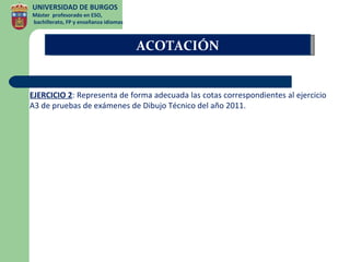 UNIVERSIDAD DE BURGOS
Máster profesorado en ESO,
bachillerato, FP y enseñanza idiomas



                                       ACOTACIÓN


EJERCICIO 2: Representa de forma adecuada las cotas correspondientes al ejercicio
A3 de pruebas de exámenes de Dibujo Técnico del año 2011.
 
